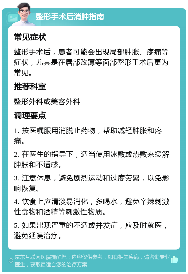 整形手术后消肿指南 常见症状 整形手术后，患者可能会出现局部肿胀、疼痛等症状，尤其是在唇部改薄等面部整形手术后更为常见。 推荐科室 整形外科或美容外科 调理要点 1. 按医嘱服用消脱止药物，帮助减轻肿胀和疼痛。 2. 在医生的指导下，适当使用冰敷或热敷来缓解肿胀和不适感。 3. 注意休息，避免剧烈运动和过度劳累，以免影响恢复。 4. 饮食上应清淡易消化，多喝水，避免辛辣刺激性食物和酒精等刺激性物质。 5. 如果出现严重的不适或并发症，应及时就医，避免延误治疗。