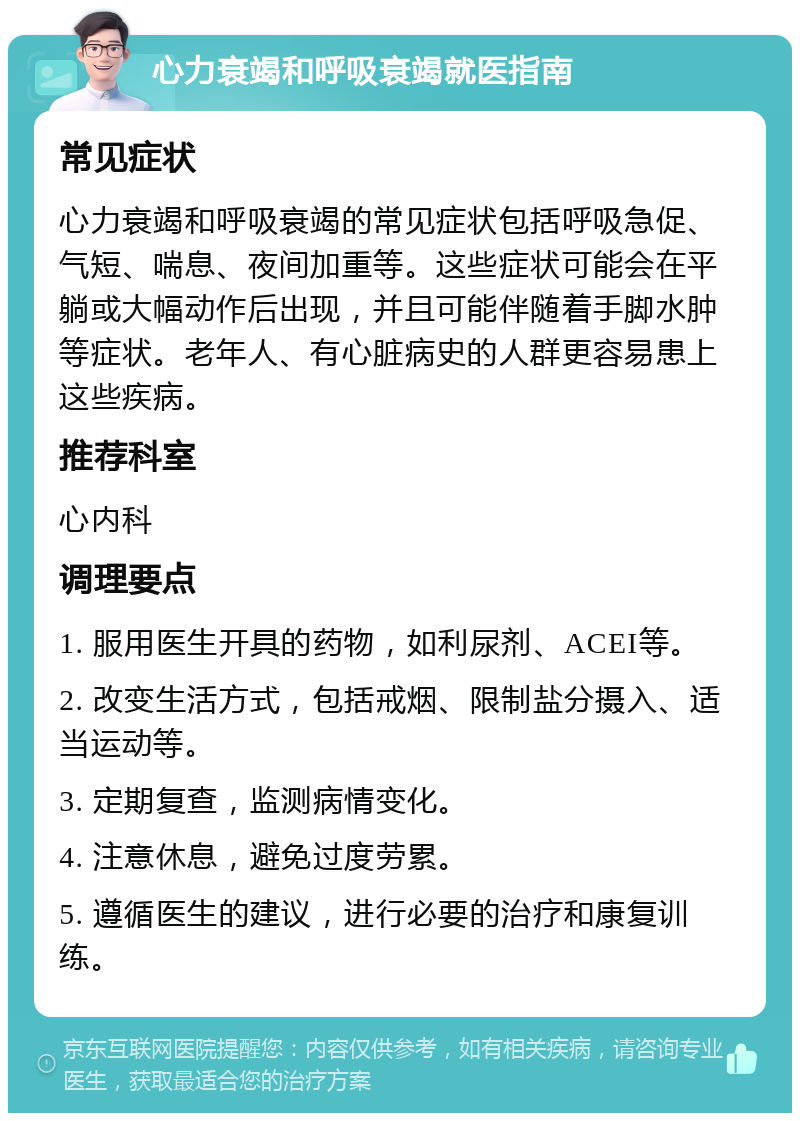 心力衰竭和呼吸衰竭就医指南 常见症状 心力衰竭和呼吸衰竭的常见症状包括呼吸急促、气短、喘息、夜间加重等。这些症状可能会在平躺或大幅动作后出现，并且可能伴随着手脚水肿等症状。老年人、有心脏病史的人群更容易患上这些疾病。 推荐科室 心内科 调理要点 1. 服用医生开具的药物，如利尿剂、ACEI等。 2. 改变生活方式，包括戒烟、限制盐分摄入、适当运动等。 3. 定期复查，监测病情变化。 4. 注意休息，避免过度劳累。 5. 遵循医生的建议，进行必要的治疗和康复训练。