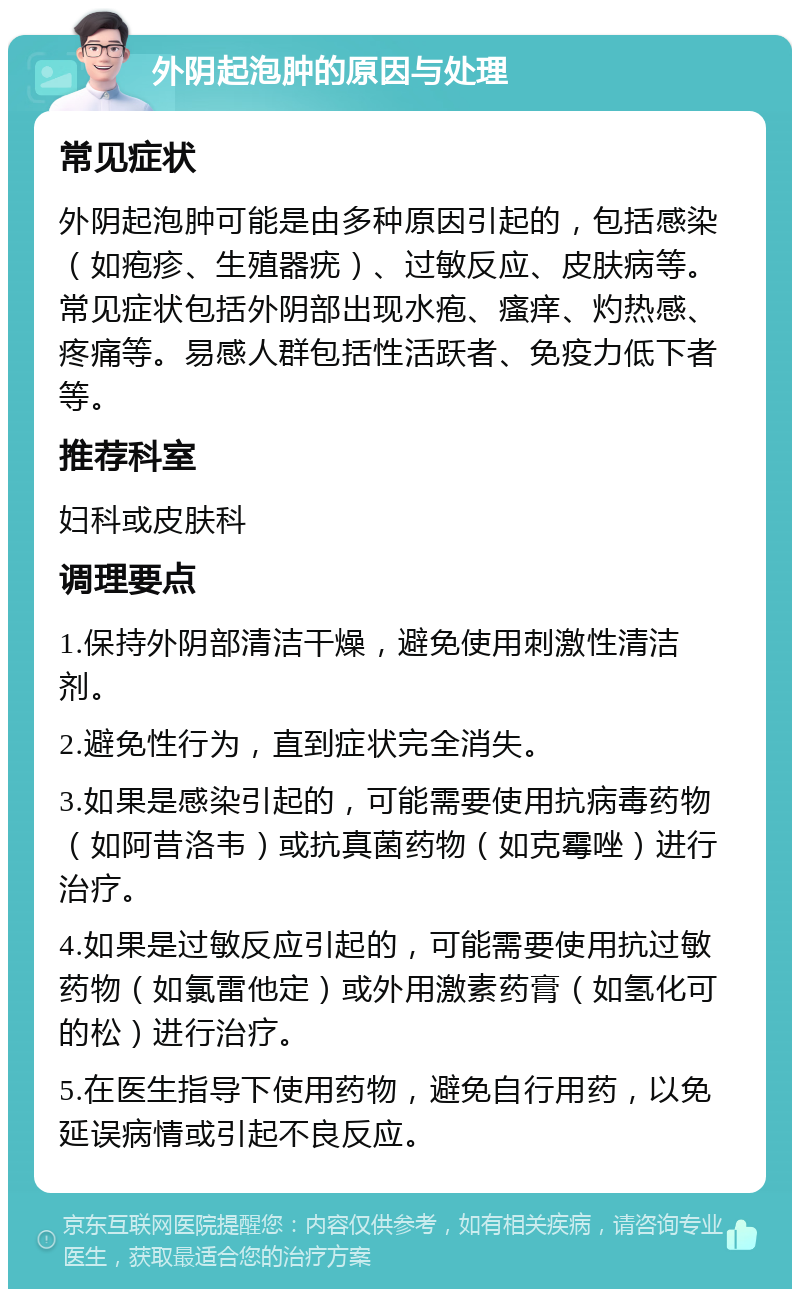 外阴起泡肿的原因与处理 常见症状 外阴起泡肿可能是由多种原因引起的，包括感染（如疱疹、生殖器疣）、过敏反应、皮肤病等。常见症状包括外阴部出现水疱、瘙痒、灼热感、疼痛等。易感人群包括性活跃者、免疫力低下者等。 推荐科室 妇科或皮肤科 调理要点 1.保持外阴部清洁干燥，避免使用刺激性清洁剂。 2.避免性行为，直到症状完全消失。 3.如果是感染引起的，可能需要使用抗病毒药物（如阿昔洛韦）或抗真菌药物（如克霉唑）进行治疗。 4.如果是过敏反应引起的，可能需要使用抗过敏药物（如氯雷他定）或外用激素药膏（如氢化可的松）进行治疗。 5.在医生指导下使用药物，避免自行用药，以免延误病情或引起不良反应。