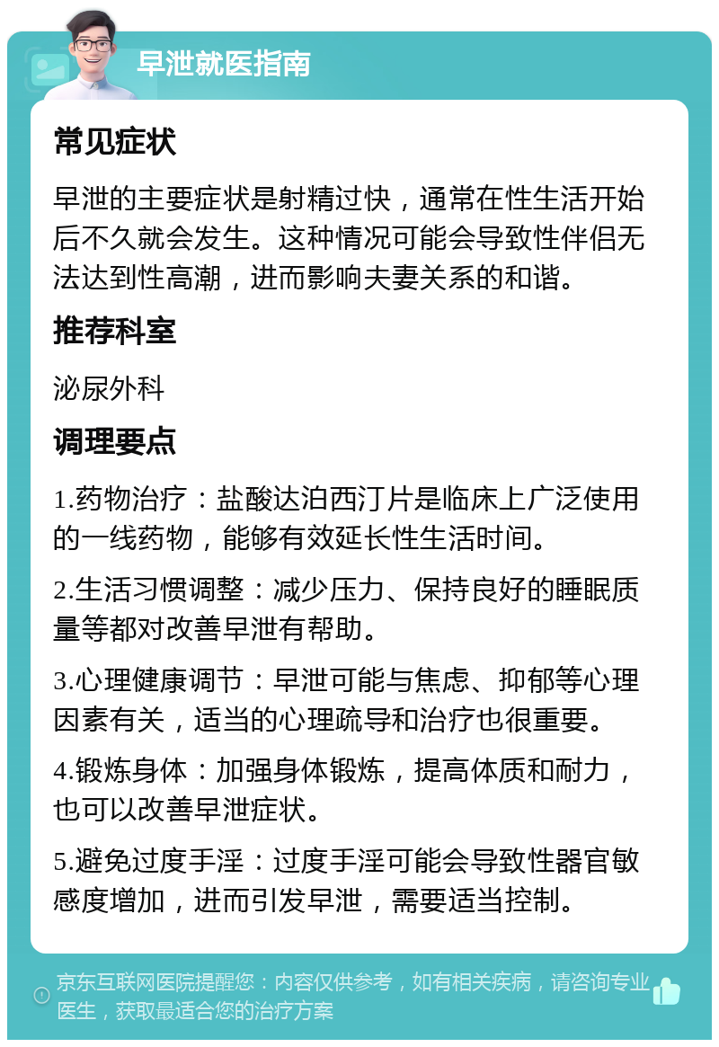 早泄就医指南 常见症状 早泄的主要症状是射精过快，通常在性生活开始后不久就会发生。这种情况可能会导致性伴侣无法达到性高潮，进而影响夫妻关系的和谐。 推荐科室 泌尿外科 调理要点 1.药物治疗：盐酸达泊西汀片是临床上广泛使用的一线药物，能够有效延长性生活时间。 2.生活习惯调整：减少压力、保持良好的睡眠质量等都对改善早泄有帮助。 3.心理健康调节：早泄可能与焦虑、抑郁等心理因素有关，适当的心理疏导和治疗也很重要。 4.锻炼身体：加强身体锻炼，提高体质和耐力，也可以改善早泄症状。 5.避免过度手淫：过度手淫可能会导致性器官敏感度增加，进而引发早泄，需要适当控制。