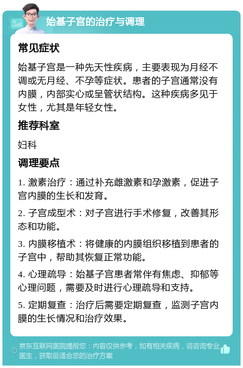 始基子宫的治疗与调理 常见症状 始基子宫是一种先天性疾病，主要表现为月经不调或无月经、不孕等症状。患者的子宫通常没有内膜，内部实心或呈管状结构。这种疾病多见于女性，尤其是年轻女性。 推荐科室 妇科 调理要点 1. 激素治疗：通过补充雌激素和孕激素，促进子宫内膜的生长和发育。 2. 子宫成型术：对子宫进行手术修复，改善其形态和功能。 3. 内膜移植术：将健康的内膜组织移植到患者的子宫中，帮助其恢复正常功能。 4. 心理疏导：始基子宫患者常伴有焦虑、抑郁等心理问题，需要及时进行心理疏导和支持。 5. 定期复查：治疗后需要定期复查，监测子宫内膜的生长情况和治疗效果。