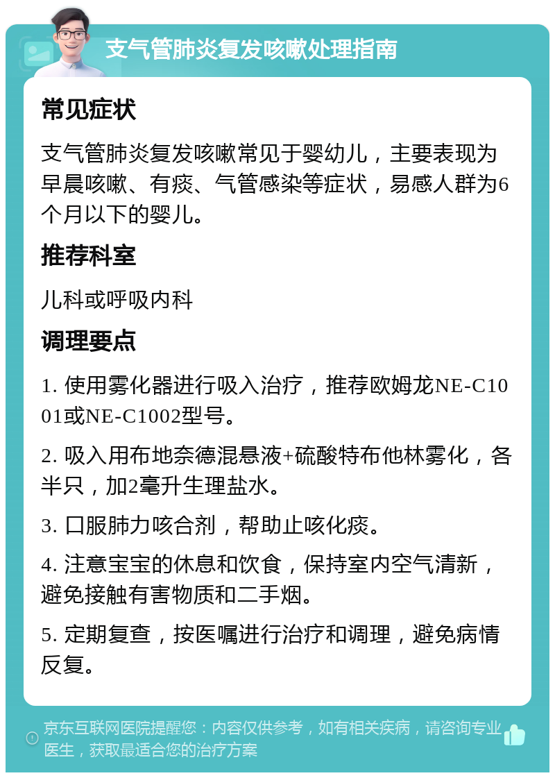 支气管肺炎复发咳嗽处理指南 常见症状 支气管肺炎复发咳嗽常见于婴幼儿，主要表现为早晨咳嗽、有痰、气管感染等症状，易感人群为6个月以下的婴儿。 推荐科室 儿科或呼吸内科 调理要点 1. 使用雾化器进行吸入治疗，推荐欧姆龙NE-C1001或NE-C1002型号。 2. 吸入用布地奈德混悬液+硫酸特布他林雾化，各半只，加2毫升生理盐水。 3. 口服肺力咳合剂，帮助止咳化痰。 4. 注意宝宝的休息和饮食，保持室内空气清新，避免接触有害物质和二手烟。 5. 定期复查，按医嘱进行治疗和调理，避免病情反复。