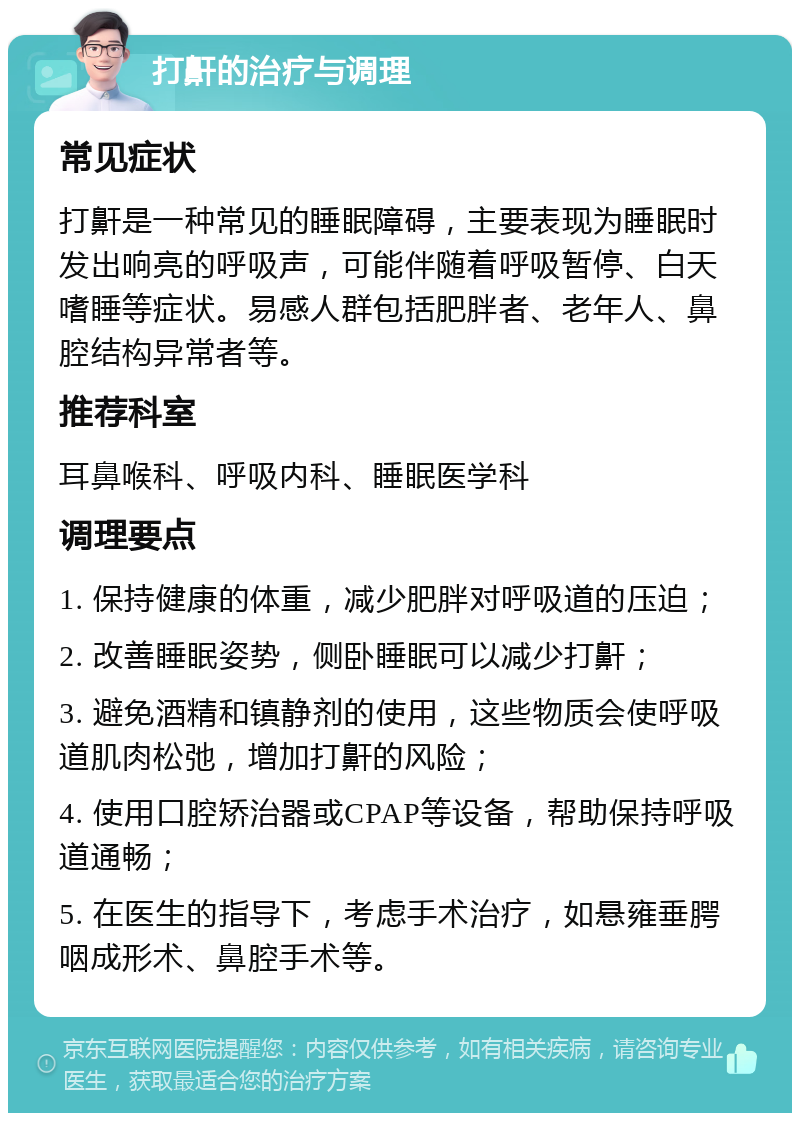 打鼾的治疗与调理 常见症状 打鼾是一种常见的睡眠障碍，主要表现为睡眠时发出响亮的呼吸声，可能伴随着呼吸暂停、白天嗜睡等症状。易感人群包括肥胖者、老年人、鼻腔结构异常者等。 推荐科室 耳鼻喉科、呼吸内科、睡眠医学科 调理要点 1. 保持健康的体重，减少肥胖对呼吸道的压迫； 2. 改善睡眠姿势，侧卧睡眠可以减少打鼾； 3. 避免酒精和镇静剂的使用，这些物质会使呼吸道肌肉松弛，增加打鼾的风险； 4. 使用口腔矫治器或CPAP等设备，帮助保持呼吸道通畅； 5. 在医生的指导下，考虑手术治疗，如悬雍垂腭咽成形术、鼻腔手术等。