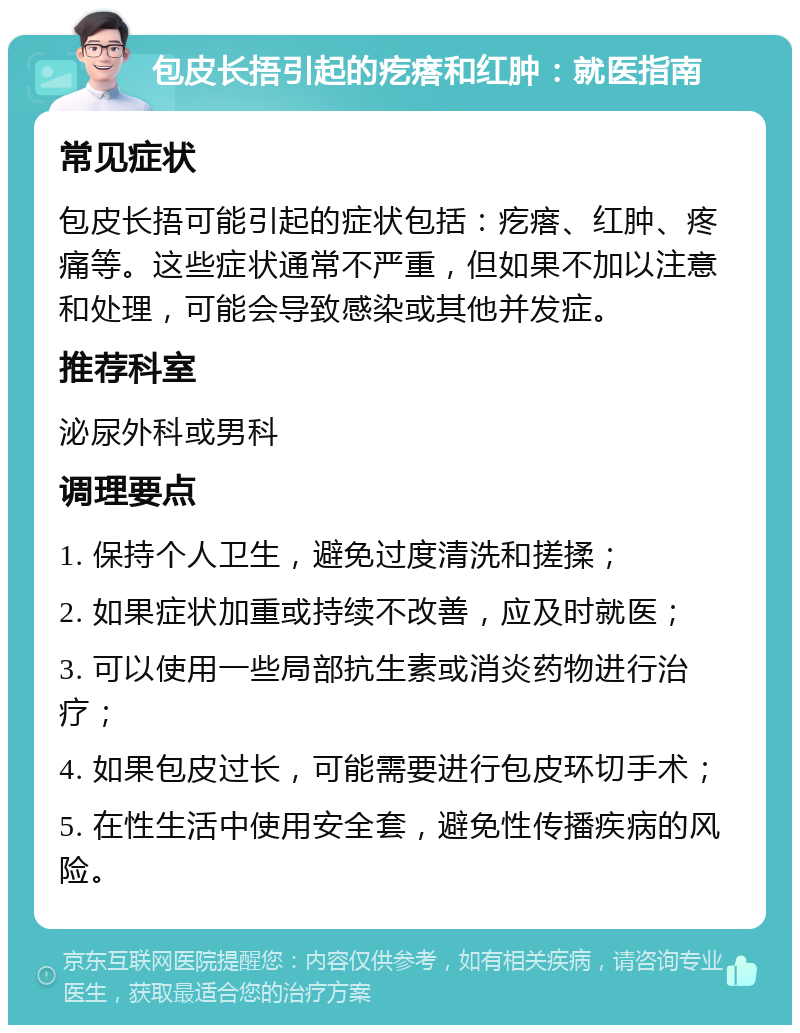 包皮长捂引起的疙瘩和红肿：就医指南 常见症状 包皮长捂可能引起的症状包括：疙瘩、红肿、疼痛等。这些症状通常不严重，但如果不加以注意和处理，可能会导致感染或其他并发症。 推荐科室 泌尿外科或男科 调理要点 1. 保持个人卫生，避免过度清洗和搓揉； 2. 如果症状加重或持续不改善，应及时就医； 3. 可以使用一些局部抗生素或消炎药物进行治疗； 4. 如果包皮过长，可能需要进行包皮环切手术； 5. 在性生活中使用安全套，避免性传播疾病的风险。