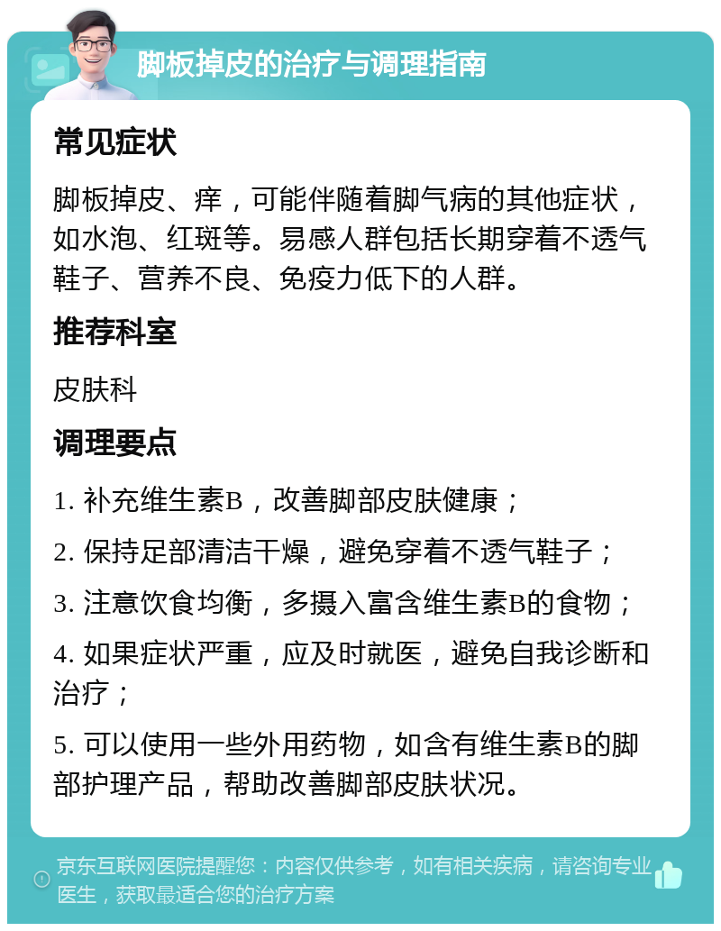 脚板掉皮的治疗与调理指南 常见症状 脚板掉皮、痒，可能伴随着脚气病的其他症状，如水泡、红斑等。易感人群包括长期穿着不透气鞋子、营养不良、免疫力低下的人群。 推荐科室 皮肤科 调理要点 1. 补充维生素B，改善脚部皮肤健康； 2. 保持足部清洁干燥，避免穿着不透气鞋子； 3. 注意饮食均衡，多摄入富含维生素B的食物； 4. 如果症状严重，应及时就医，避免自我诊断和治疗； 5. 可以使用一些外用药物，如含有维生素B的脚部护理产品，帮助改善脚部皮肤状况。