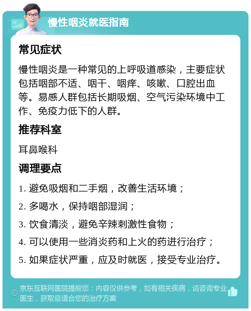 慢性咽炎就医指南 常见症状 慢性咽炎是一种常见的上呼吸道感染，主要症状包括咽部不适、咽干、咽痒、咳嗽、口腔出血等。易感人群包括长期吸烟、空气污染环境中工作、免疫力低下的人群。 推荐科室 耳鼻喉科 调理要点 1. 避免吸烟和二手烟，改善生活环境； 2. 多喝水，保持咽部湿润； 3. 饮食清淡，避免辛辣刺激性食物； 4. 可以使用一些消炎药和上火的药进行治疗； 5. 如果症状严重，应及时就医，接受专业治疗。