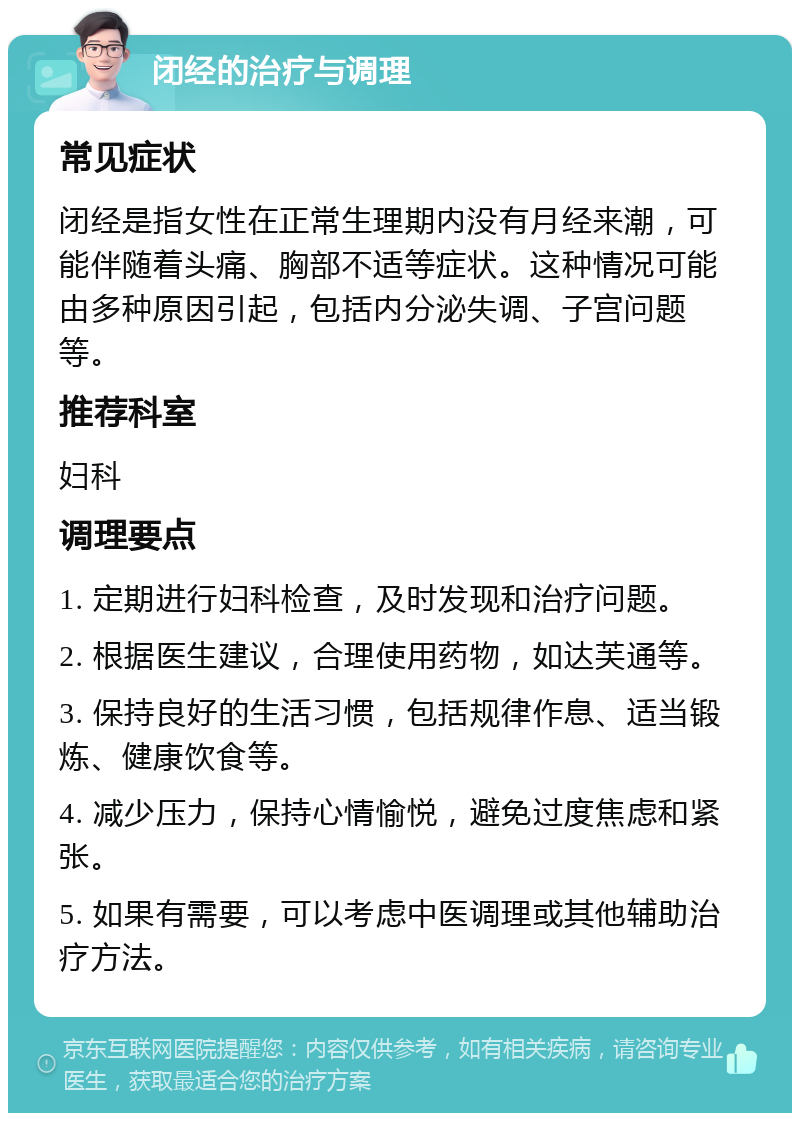 闭经的治疗与调理 常见症状 闭经是指女性在正常生理期内没有月经来潮，可能伴随着头痛、胸部不适等症状。这种情况可能由多种原因引起，包括内分泌失调、子宫问题等。 推荐科室 妇科 调理要点 1. 定期进行妇科检查，及时发现和治疗问题。 2. 根据医生建议，合理使用药物，如达芙通等。 3. 保持良好的生活习惯，包括规律作息、适当锻炼、健康饮食等。 4. 减少压力，保持心情愉悦，避免过度焦虑和紧张。 5. 如果有需要，可以考虑中医调理或其他辅助治疗方法。