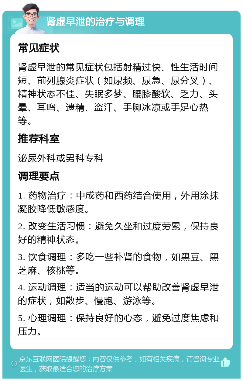 肾虚早泄的治疗与调理 常见症状 肾虚早泄的常见症状包括射精过快、性生活时间短、前列腺炎症状（如尿频、尿急、尿分叉）、精神状态不佳、失眠多梦、腰膝酸软、乏力、头晕、耳鸣、遗精、盗汗、手脚冰凉或手足心热等。 推荐科室 泌尿外科或男科专科 调理要点 1. 药物治疗：中成药和西药结合使用，外用涂抹凝胶降低敏感度。 2. 改变生活习惯：避免久坐和过度劳累，保持良好的精神状态。 3. 饮食调理：多吃一些补肾的食物，如黑豆、黑芝麻、核桃等。 4. 运动调理：适当的运动可以帮助改善肾虚早泄的症状，如散步、慢跑、游泳等。 5. 心理调理：保持良好的心态，避免过度焦虑和压力。