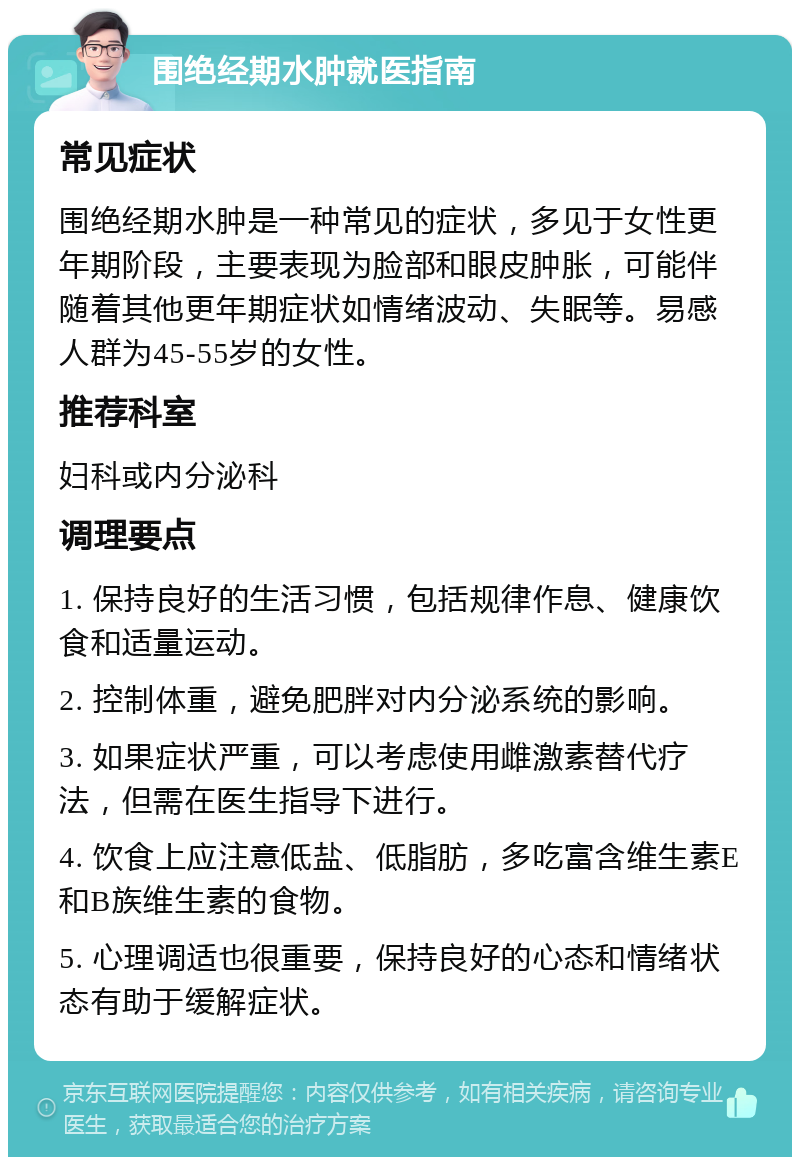 围绝经期水肿就医指南 常见症状 围绝经期水肿是一种常见的症状，多见于女性更年期阶段，主要表现为脸部和眼皮肿胀，可能伴随着其他更年期症状如情绪波动、失眠等。易感人群为45-55岁的女性。 推荐科室 妇科或内分泌科 调理要点 1. 保持良好的生活习惯，包括规律作息、健康饮食和适量运动。 2. 控制体重，避免肥胖对内分泌系统的影响。 3. 如果症状严重，可以考虑使用雌激素替代疗法，但需在医生指导下进行。 4. 饮食上应注意低盐、低脂肪，多吃富含维生素E和B族维生素的食物。 5. 心理调适也很重要，保持良好的心态和情绪状态有助于缓解症状。