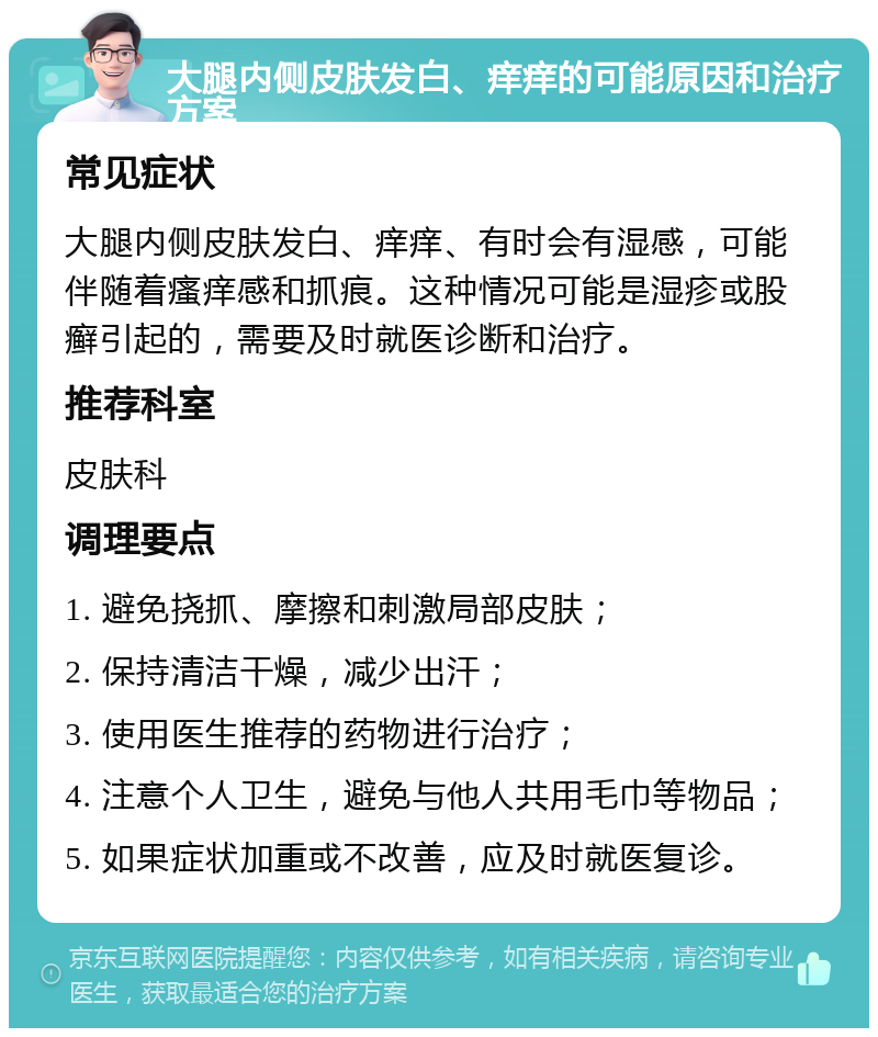 大腿内侧皮肤发白、痒痒的可能原因和治疗方案 常见症状 大腿内侧皮肤发白、痒痒、有时会有湿感，可能伴随着瘙痒感和抓痕。这种情况可能是湿疹或股癣引起的，需要及时就医诊断和治疗。 推荐科室 皮肤科 调理要点 1. 避免挠抓、摩擦和刺激局部皮肤； 2. 保持清洁干燥，减少出汗； 3. 使用医生推荐的药物进行治疗； 4. 注意个人卫生，避免与他人共用毛巾等物品； 5. 如果症状加重或不改善，应及时就医复诊。