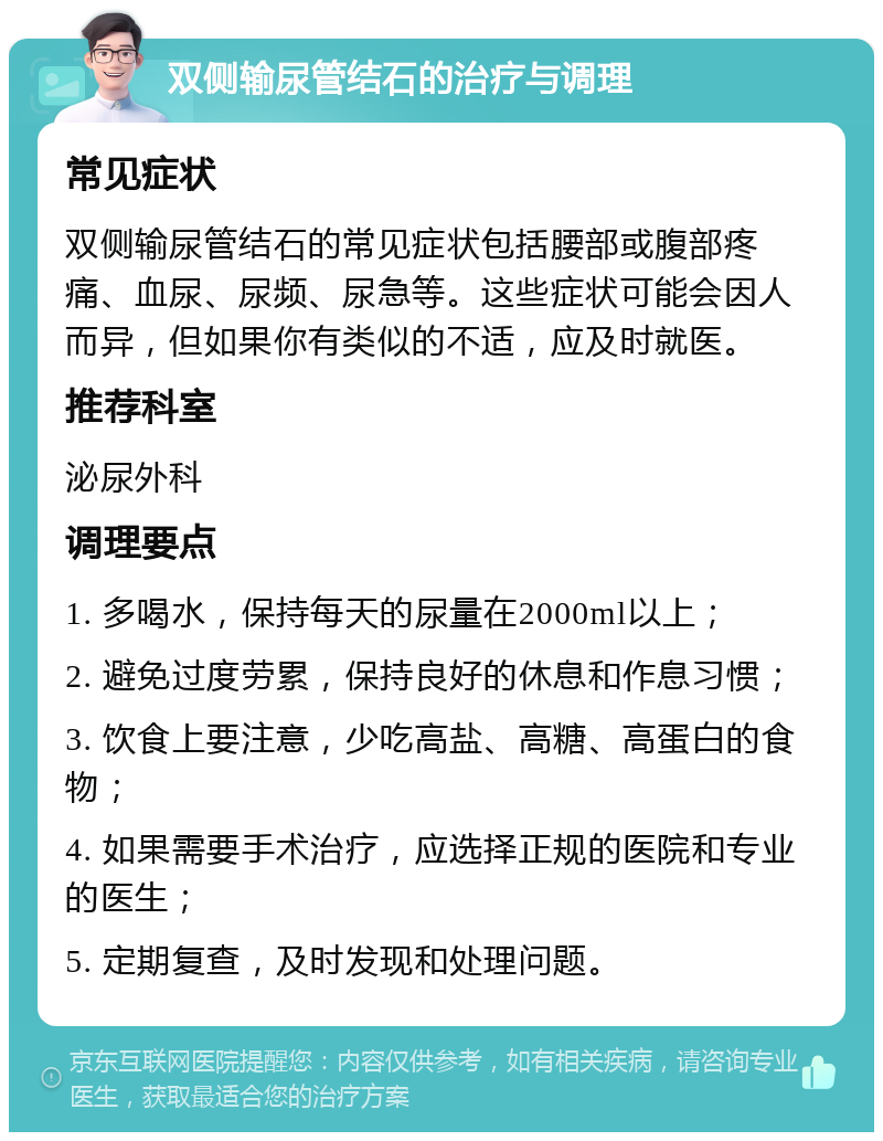 双侧输尿管结石的治疗与调理 常见症状 双侧输尿管结石的常见症状包括腰部或腹部疼痛、血尿、尿频、尿急等。这些症状可能会因人而异，但如果你有类似的不适，应及时就医。 推荐科室 泌尿外科 调理要点 1. 多喝水，保持每天的尿量在2000ml以上； 2. 避免过度劳累，保持良好的休息和作息习惯； 3. 饮食上要注意，少吃高盐、高糖、高蛋白的食物； 4. 如果需要手术治疗，应选择正规的医院和专业的医生； 5. 定期复查，及时发现和处理问题。