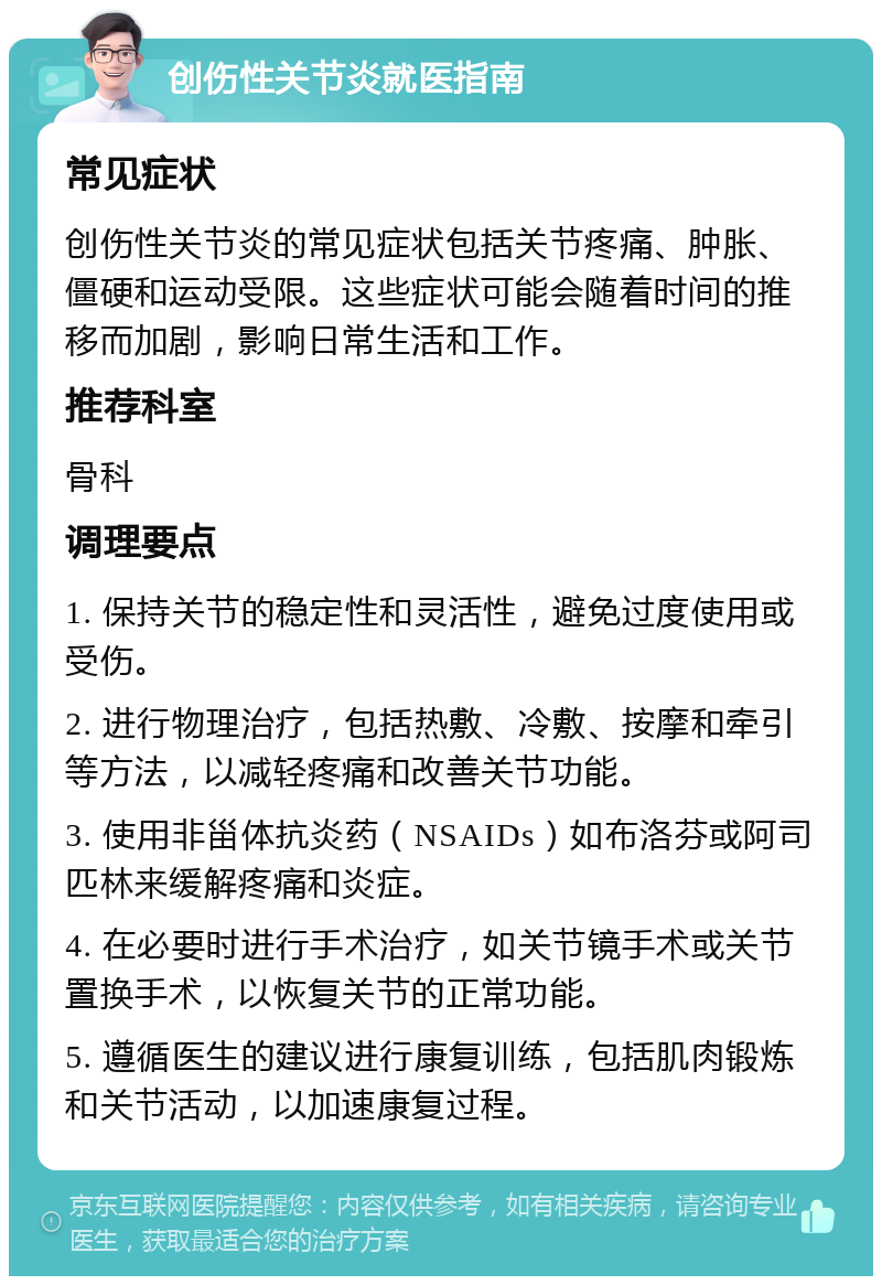 创伤性关节炎就医指南 常见症状 创伤性关节炎的常见症状包括关节疼痛、肿胀、僵硬和运动受限。这些症状可能会随着时间的推移而加剧，影响日常生活和工作。 推荐科室 骨科 调理要点 1. 保持关节的稳定性和灵活性，避免过度使用或受伤。 2. 进行物理治疗，包括热敷、冷敷、按摩和牵引等方法，以减轻疼痛和改善关节功能。 3. 使用非甾体抗炎药（NSAIDs）如布洛芬或阿司匹林来缓解疼痛和炎症。 4. 在必要时进行手术治疗，如关节镜手术或关节置换手术，以恢复关节的正常功能。 5. 遵循医生的建议进行康复训练，包括肌肉锻炼和关节活动，以加速康复过程。