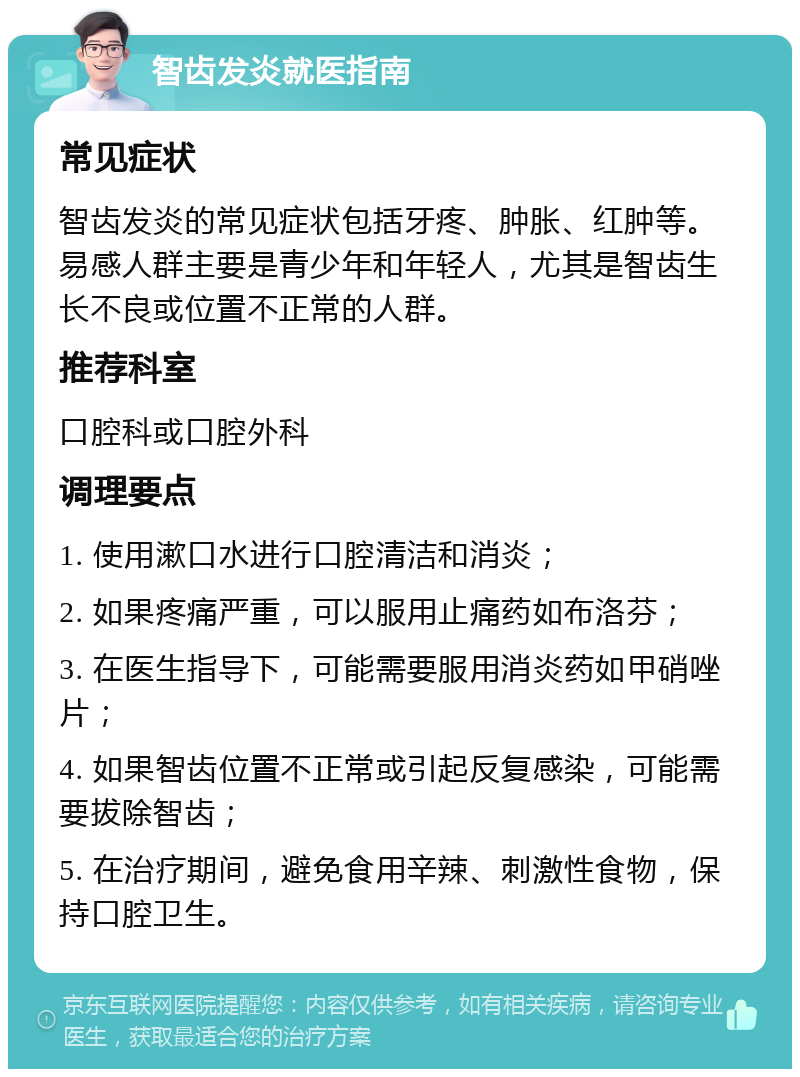 智齿发炎就医指南 常见症状 智齿发炎的常见症状包括牙疼、肿胀、红肿等。易感人群主要是青少年和年轻人，尤其是智齿生长不良或位置不正常的人群。 推荐科室 口腔科或口腔外科 调理要点 1. 使用漱口水进行口腔清洁和消炎； 2. 如果疼痛严重，可以服用止痛药如布洛芬； 3. 在医生指导下，可能需要服用消炎药如甲硝唑片； 4. 如果智齿位置不正常或引起反复感染，可能需要拔除智齿； 5. 在治疗期间，避免食用辛辣、刺激性食物，保持口腔卫生。