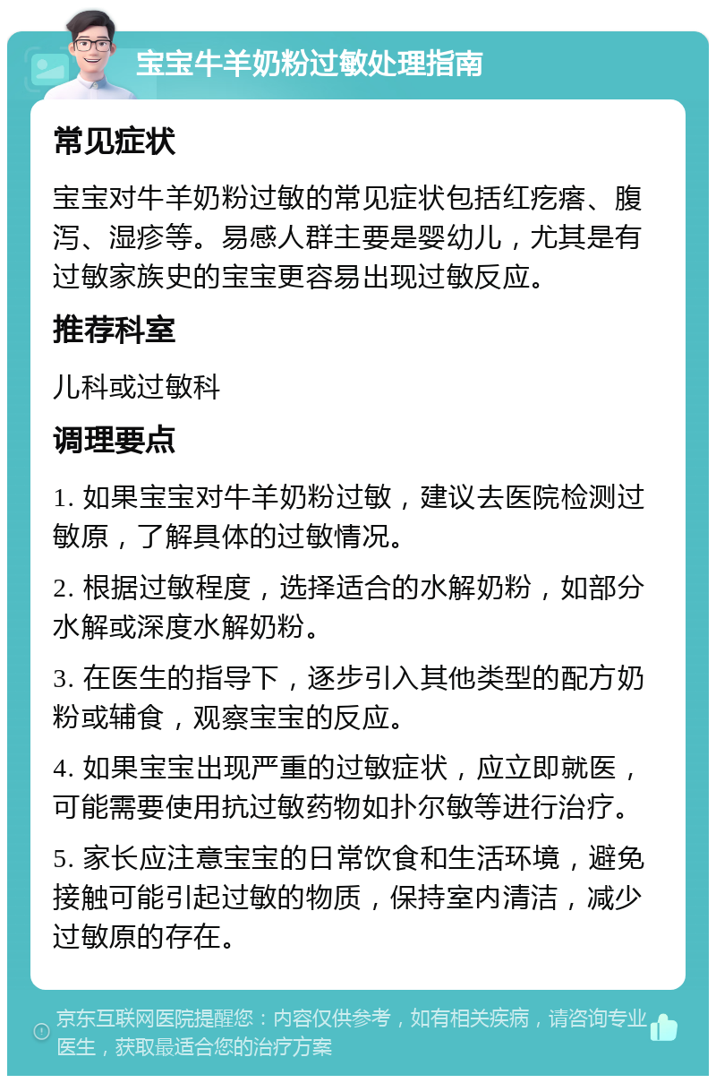 宝宝牛羊奶粉过敏处理指南 常见症状 宝宝对牛羊奶粉过敏的常见症状包括红疙瘩、腹泻、湿疹等。易感人群主要是婴幼儿，尤其是有过敏家族史的宝宝更容易出现过敏反应。 推荐科室 儿科或过敏科 调理要点 1. 如果宝宝对牛羊奶粉过敏，建议去医院检测过敏原，了解具体的过敏情况。 2. 根据过敏程度，选择适合的水解奶粉，如部分水解或深度水解奶粉。 3. 在医生的指导下，逐步引入其他类型的配方奶粉或辅食，观察宝宝的反应。 4. 如果宝宝出现严重的过敏症状，应立即就医，可能需要使用抗过敏药物如扑尔敏等进行治疗。 5. 家长应注意宝宝的日常饮食和生活环境，避免接触可能引起过敏的物质，保持室内清洁，减少过敏原的存在。