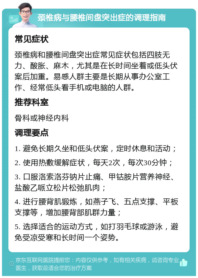 颈椎病与腰椎间盘突出症的调理指南 常见症状 颈椎病和腰椎间盘突出症常见症状包括四肢无力、酸胀、麻木，尤其是在长时间坐着或低头伏案后加重。易感人群主要是长期从事办公室工作、经常低头看手机或电脑的人群。 推荐科室 骨科或神经内科 调理要点 1. 避免长期久坐和低头伏案，定时休息和活动； 2. 使用热敷缓解症状，每天2次，每次30分钟； 3. 口服洛索洛芬钠片止痛、甲钴胺片营养神经、盐酸乙哌立松片松弛肌肉； 4. 进行腰背肌锻炼，如燕子飞、五点支撑、平板支撑等，增加腰背部肌群力量； 5. 选择适合的运动方式，如打羽毛球或游泳，避免受凉受寒和长时间一个姿势。