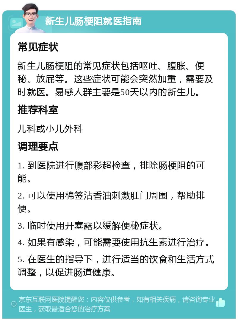 新生儿肠梗阻就医指南 常见症状 新生儿肠梗阻的常见症状包括呕吐、腹胀、便秘、放屁等。这些症状可能会突然加重，需要及时就医。易感人群主要是50天以内的新生儿。 推荐科室 儿科或小儿外科 调理要点 1. 到医院进行腹部彩超检查，排除肠梗阻的可能。 2. 可以使用棉签沾香油刺激肛门周围，帮助排便。 3. 临时使用开塞露以缓解便秘症状。 4. 如果有感染，可能需要使用抗生素进行治疗。 5. 在医生的指导下，进行适当的饮食和生活方式调整，以促进肠道健康。