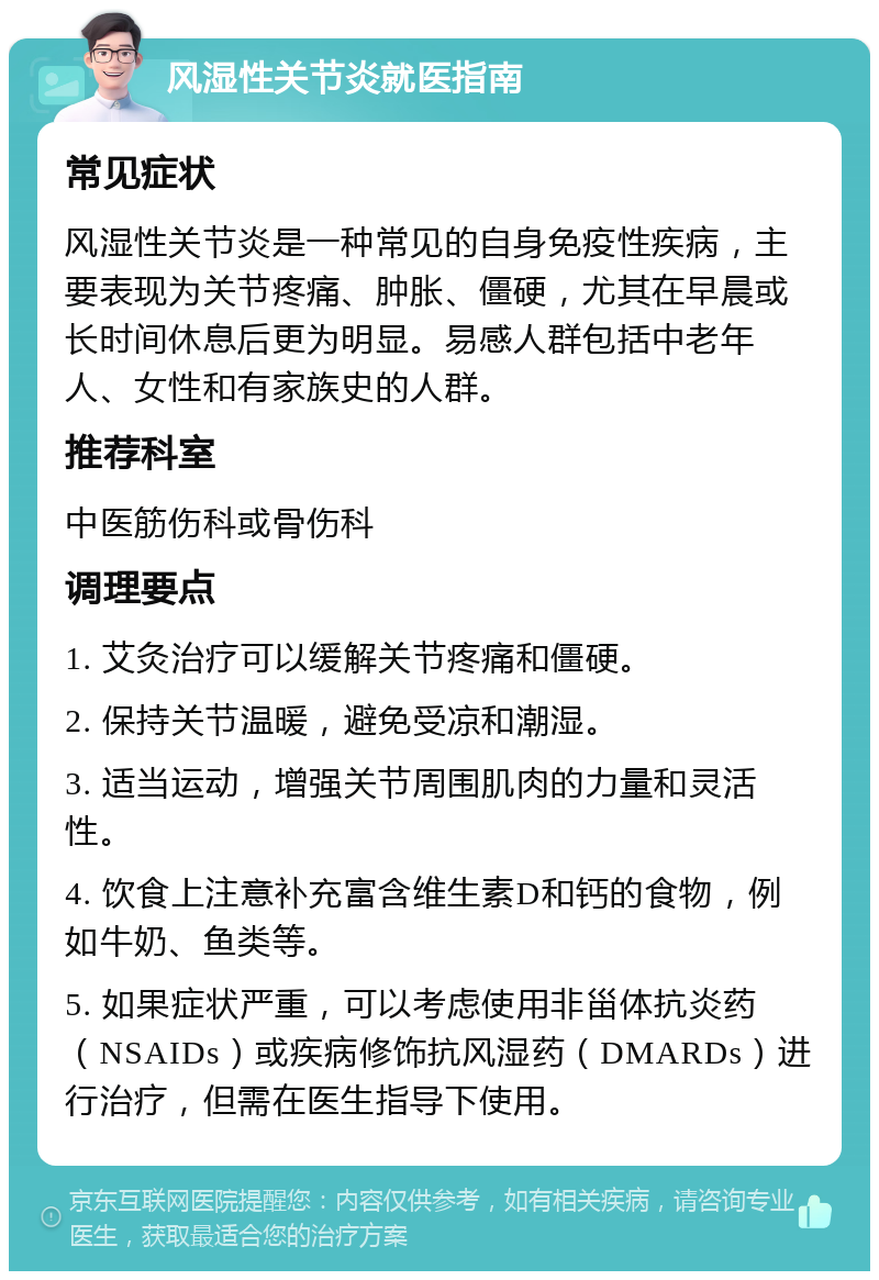 风湿性关节炎就医指南 常见症状 风湿性关节炎是一种常见的自身免疫性疾病，主要表现为关节疼痛、肿胀、僵硬，尤其在早晨或长时间休息后更为明显。易感人群包括中老年人、女性和有家族史的人群。 推荐科室 中医筋伤科或骨伤科 调理要点 1. 艾灸治疗可以缓解关节疼痛和僵硬。 2. 保持关节温暖，避免受凉和潮湿。 3. 适当运动，增强关节周围肌肉的力量和灵活性。 4. 饮食上注意补充富含维生素D和钙的食物，例如牛奶、鱼类等。 5. 如果症状严重，可以考虑使用非甾体抗炎药（NSAIDs）或疾病修饰抗风湿药（DMARDs）进行治疗，但需在医生指导下使用。