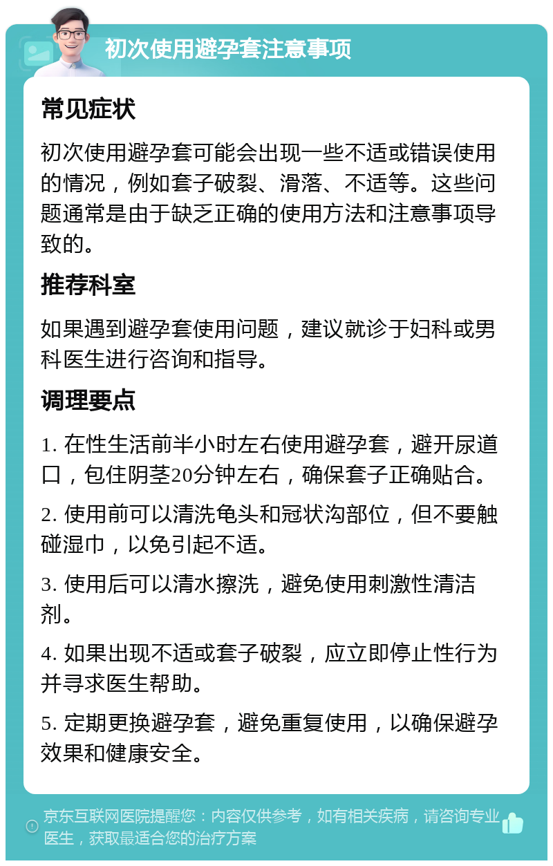 初次使用避孕套注意事项 常见症状 初次使用避孕套可能会出现一些不适或错误使用的情况，例如套子破裂、滑落、不适等。这些问题通常是由于缺乏正确的使用方法和注意事项导致的。 推荐科室 如果遇到避孕套使用问题，建议就诊于妇科或男科医生进行咨询和指导。 调理要点 1. 在性生活前半小时左右使用避孕套，避开尿道口，包住阴茎20分钟左右，确保套子正确贴合。 2. 使用前可以清洗龟头和冠状沟部位，但不要触碰湿巾，以免引起不适。 3. 使用后可以清水擦洗，避免使用刺激性清洁剂。 4. 如果出现不适或套子破裂，应立即停止性行为并寻求医生帮助。 5. 定期更换避孕套，避免重复使用，以确保避孕效果和健康安全。