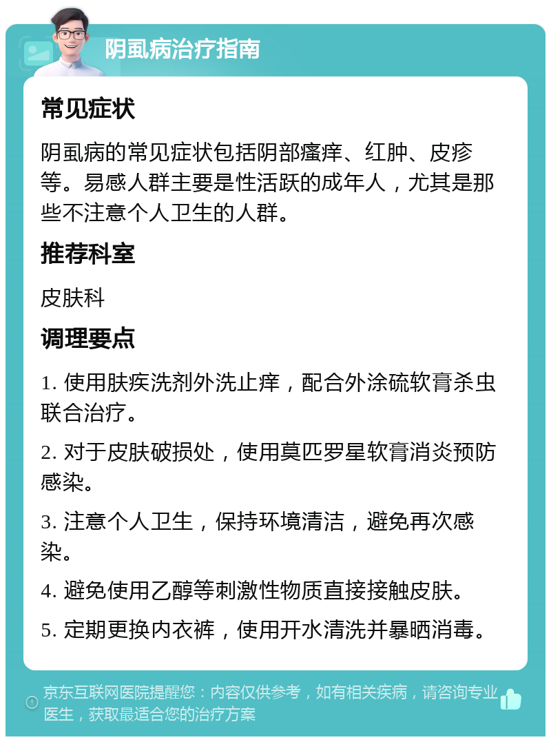 阴虱病治疗指南 常见症状 阴虱病的常见症状包括阴部瘙痒、红肿、皮疹等。易感人群主要是性活跃的成年人，尤其是那些不注意个人卫生的人群。 推荐科室 皮肤科 调理要点 1. 使用肤疾洗剂外洗止痒，配合外涂硫软膏杀虫联合治疗。 2. 对于皮肤破损处，使用莫匹罗星软膏消炎预防感染。 3. 注意个人卫生，保持环境清洁，避免再次感染。 4. 避免使用乙醇等刺激性物质直接接触皮肤。 5. 定期更换内衣裤，使用开水清洗并暴晒消毒。