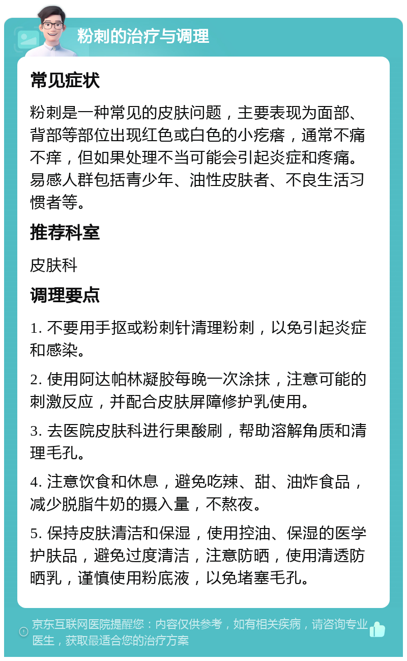 粉刺的治疗与调理 常见症状 粉刺是一种常见的皮肤问题，主要表现为面部、背部等部位出现红色或白色的小疙瘩，通常不痛不痒，但如果处理不当可能会引起炎症和疼痛。易感人群包括青少年、油性皮肤者、不良生活习惯者等。 推荐科室 皮肤科 调理要点 1. 不要用手抠或粉刺针清理粉刺，以免引起炎症和感染。 2. 使用阿达帕林凝胶每晚一次涂抹，注意可能的刺激反应，并配合皮肤屏障修护乳使用。 3. 去医院皮肤科进行果酸刷，帮助溶解角质和清理毛孔。 4. 注意饮食和休息，避免吃辣、甜、油炸食品，减少脱脂牛奶的摄入量，不熬夜。 5. 保持皮肤清洁和保湿，使用控油、保湿的医学护肤品，避免过度清洁，注意防晒，使用清透防晒乳，谨慎使用粉底液，以免堵塞毛孔。