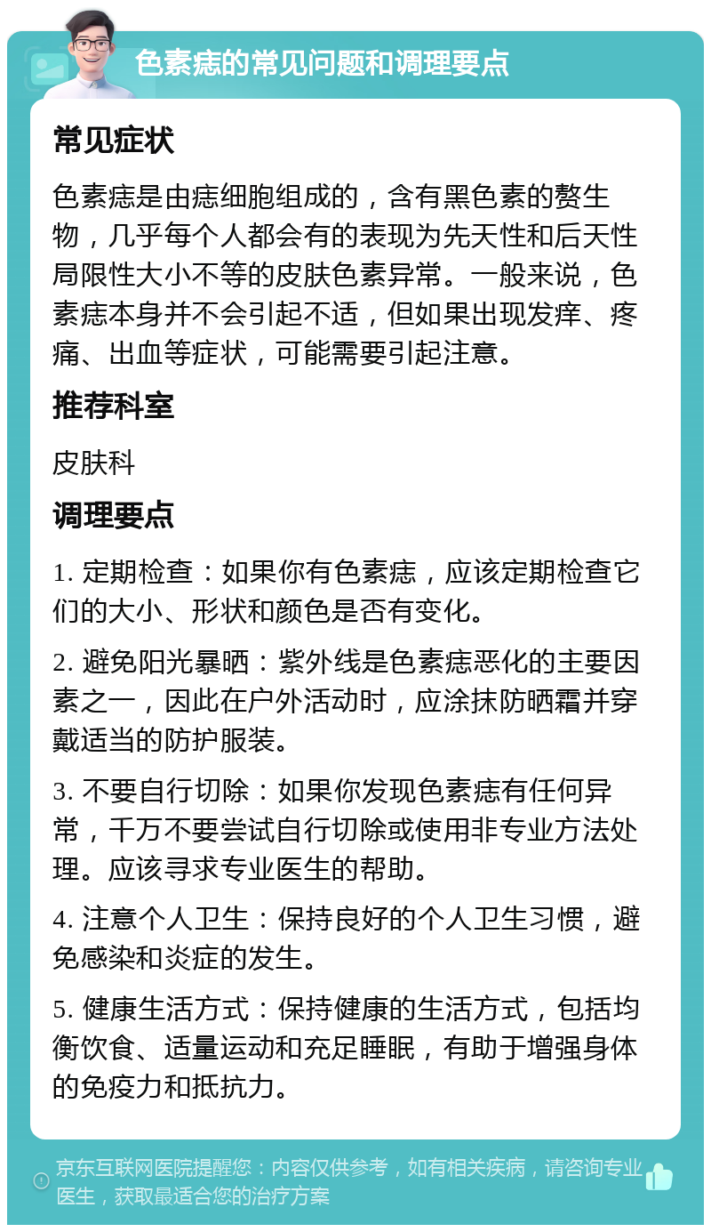 色素痣的常见问题和调理要点 常见症状 色素痣是由痣细胞组成的，含有黑色素的赘生物，几乎每个人都会有的表现为先天性和后天性局限性大小不等的皮肤色素异常。一般来说，色素痣本身并不会引起不适，但如果出现发痒、疼痛、出血等症状，可能需要引起注意。 推荐科室 皮肤科 调理要点 1. 定期检查：如果你有色素痣，应该定期检查它们的大小、形状和颜色是否有变化。 2. 避免阳光暴晒：紫外线是色素痣恶化的主要因素之一，因此在户外活动时，应涂抹防晒霜并穿戴适当的防护服装。 3. 不要自行切除：如果你发现色素痣有任何异常，千万不要尝试自行切除或使用非专业方法处理。应该寻求专业医生的帮助。 4. 注意个人卫生：保持良好的个人卫生习惯，避免感染和炎症的发生。 5. 健康生活方式：保持健康的生活方式，包括均衡饮食、适量运动和充足睡眠，有助于增强身体的免疫力和抵抗力。