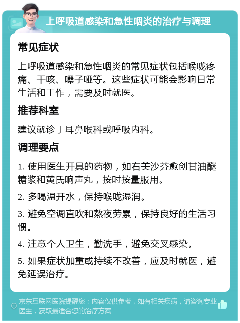 上呼吸道感染和急性咽炎的治疗与调理 常见症状 上呼吸道感染和急性咽炎的常见症状包括喉咙疼痛、干咳、嗓子哑等。这些症状可能会影响日常生活和工作，需要及时就医。 推荐科室 建议就诊于耳鼻喉科或呼吸内科。 调理要点 1. 使用医生开具的药物，如右美沙芬愈创甘油醚糖浆和黄氏响声丸，按时按量服用。 2. 多喝温开水，保持喉咙湿润。 3. 避免空调直吹和熬夜劳累，保持良好的生活习惯。 4. 注意个人卫生，勤洗手，避免交叉感染。 5. 如果症状加重或持续不改善，应及时就医，避免延误治疗。