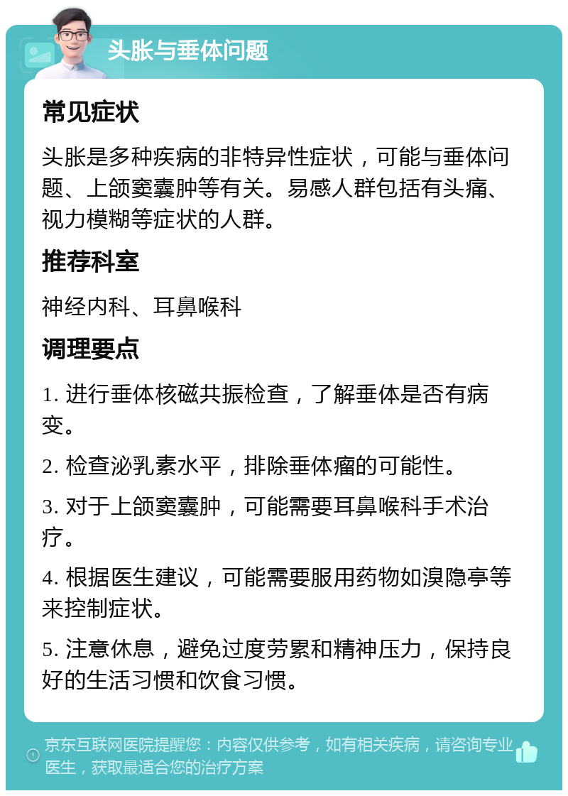 头胀与垂体问题 常见症状 头胀是多种疾病的非特异性症状，可能与垂体问题、上颌窦囊肿等有关。易感人群包括有头痛、视力模糊等症状的人群。 推荐科室 神经内科、耳鼻喉科 调理要点 1. 进行垂体核磁共振检查，了解垂体是否有病变。 2. 检查泌乳素水平，排除垂体瘤的可能性。 3. 对于上颌窦囊肿，可能需要耳鼻喉科手术治疗。 4. 根据医生建议，可能需要服用药物如溴隐亭等来控制症状。 5. 注意休息，避免过度劳累和精神压力，保持良好的生活习惯和饮食习惯。