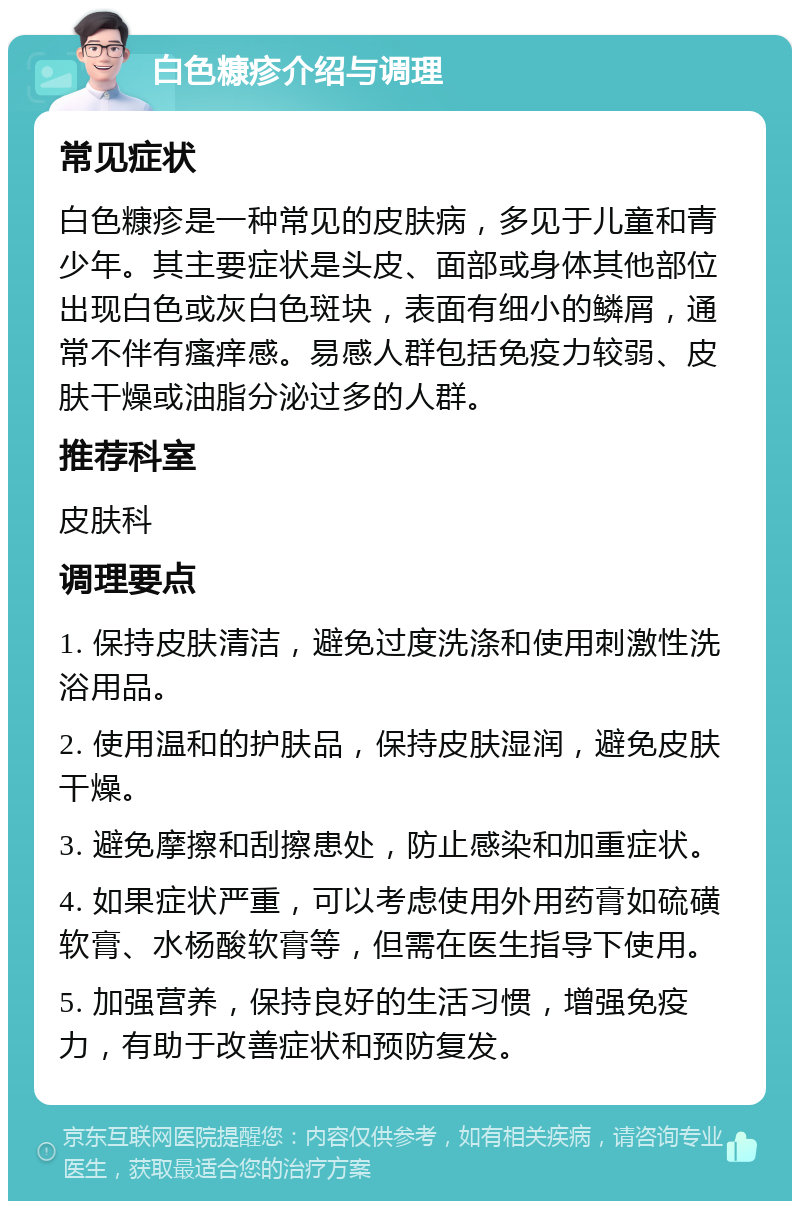 白色糠疹介绍与调理 常见症状 白色糠疹是一种常见的皮肤病，多见于儿童和青少年。其主要症状是头皮、面部或身体其他部位出现白色或灰白色斑块，表面有细小的鳞屑，通常不伴有瘙痒感。易感人群包括免疫力较弱、皮肤干燥或油脂分泌过多的人群。 推荐科室 皮肤科 调理要点 1. 保持皮肤清洁，避免过度洗涤和使用刺激性洗浴用品。 2. 使用温和的护肤品，保持皮肤湿润，避免皮肤干燥。 3. 避免摩擦和刮擦患处，防止感染和加重症状。 4. 如果症状严重，可以考虑使用外用药膏如硫磺软膏、水杨酸软膏等，但需在医生指导下使用。 5. 加强营养，保持良好的生活习惯，增强免疫力，有助于改善症状和预防复发。