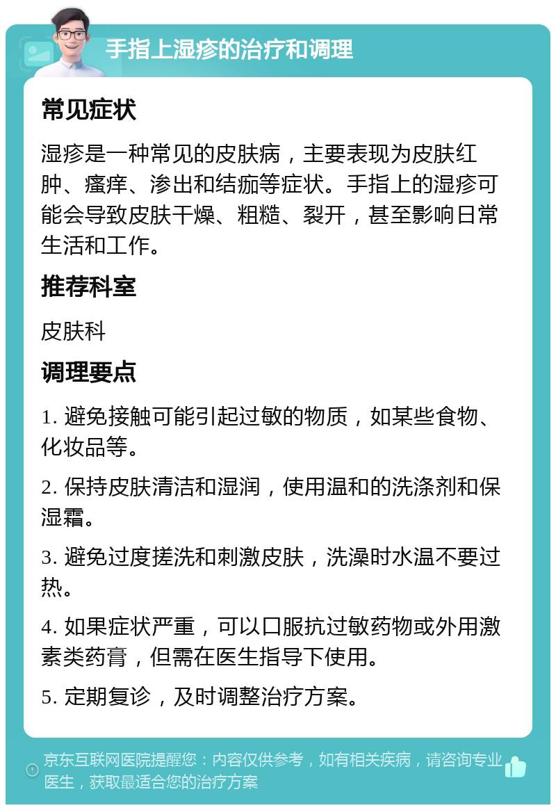 手指上湿疹的治疗和调理 常见症状 湿疹是一种常见的皮肤病，主要表现为皮肤红肿、瘙痒、渗出和结痂等症状。手指上的湿疹可能会导致皮肤干燥、粗糙、裂开，甚至影响日常生活和工作。 推荐科室 皮肤科 调理要点 1. 避免接触可能引起过敏的物质，如某些食物、化妆品等。 2. 保持皮肤清洁和湿润，使用温和的洗涤剂和保湿霜。 3. 避免过度搓洗和刺激皮肤，洗澡时水温不要过热。 4. 如果症状严重，可以口服抗过敏药物或外用激素类药膏，但需在医生指导下使用。 5. 定期复诊，及时调整治疗方案。