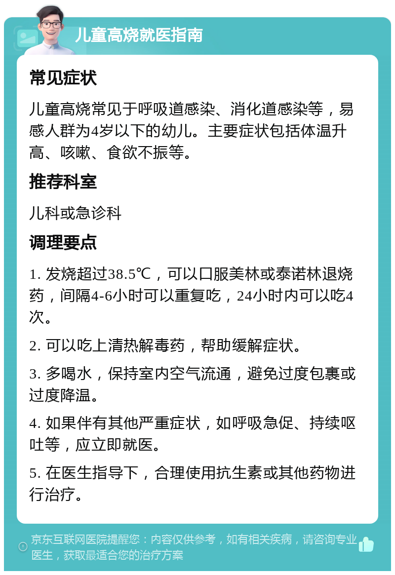 儿童高烧就医指南 常见症状 儿童高烧常见于呼吸道感染、消化道感染等，易感人群为4岁以下的幼儿。主要症状包括体温升高、咳嗽、食欲不振等。 推荐科室 儿科或急诊科 调理要点 1. 发烧超过38.5℃，可以口服美林或泰诺林退烧药，间隔4-6小时可以重复吃，24小时内可以吃4次。 2. 可以吃上清热解毒药，帮助缓解症状。 3. 多喝水，保持室内空气流通，避免过度包裹或过度降温。 4. 如果伴有其他严重症状，如呼吸急促、持续呕吐等，应立即就医。 5. 在医生指导下，合理使用抗生素或其他药物进行治疗。