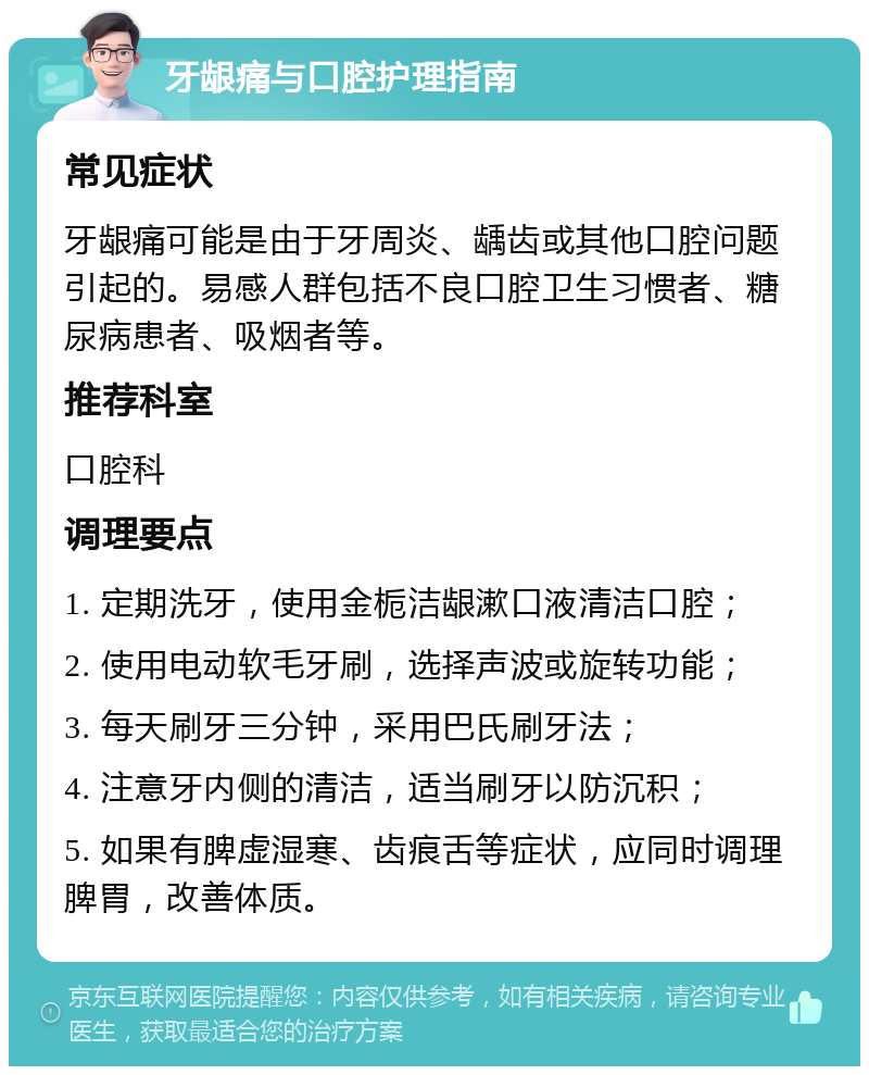 牙龈痛与口腔护理指南 常见症状 牙龈痛可能是由于牙周炎、龋齿或其他口腔问题引起的。易感人群包括不良口腔卫生习惯者、糖尿病患者、吸烟者等。 推荐科室 口腔科 调理要点 1. 定期洗牙，使用金栀洁龈漱口液清洁口腔； 2. 使用电动软毛牙刷，选择声波或旋转功能； 3. 每天刷牙三分钟，采用巴氏刷牙法； 4. 注意牙内侧的清洁，适当刷牙以防沉积； 5. 如果有脾虚湿寒、齿痕舌等症状，应同时调理脾胃，改善体质。