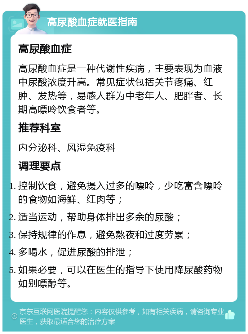 高尿酸血症就医指南 高尿酸血症 高尿酸血症是一种代谢性疾病，主要表现为血液中尿酸浓度升高。常见症状包括关节疼痛、红肿、发热等，易感人群为中老年人、肥胖者、长期高嘌呤饮食者等。 推荐科室 内分泌科、风湿免疫科 调理要点 控制饮食，避免摄入过多的嘌呤，少吃富含嘌呤的食物如海鲜、红肉等； 适当运动，帮助身体排出多余的尿酸； 保持规律的作息，避免熬夜和过度劳累； 多喝水，促进尿酸的排泄； 如果必要，可以在医生的指导下使用降尿酸药物如别嘌醇等。