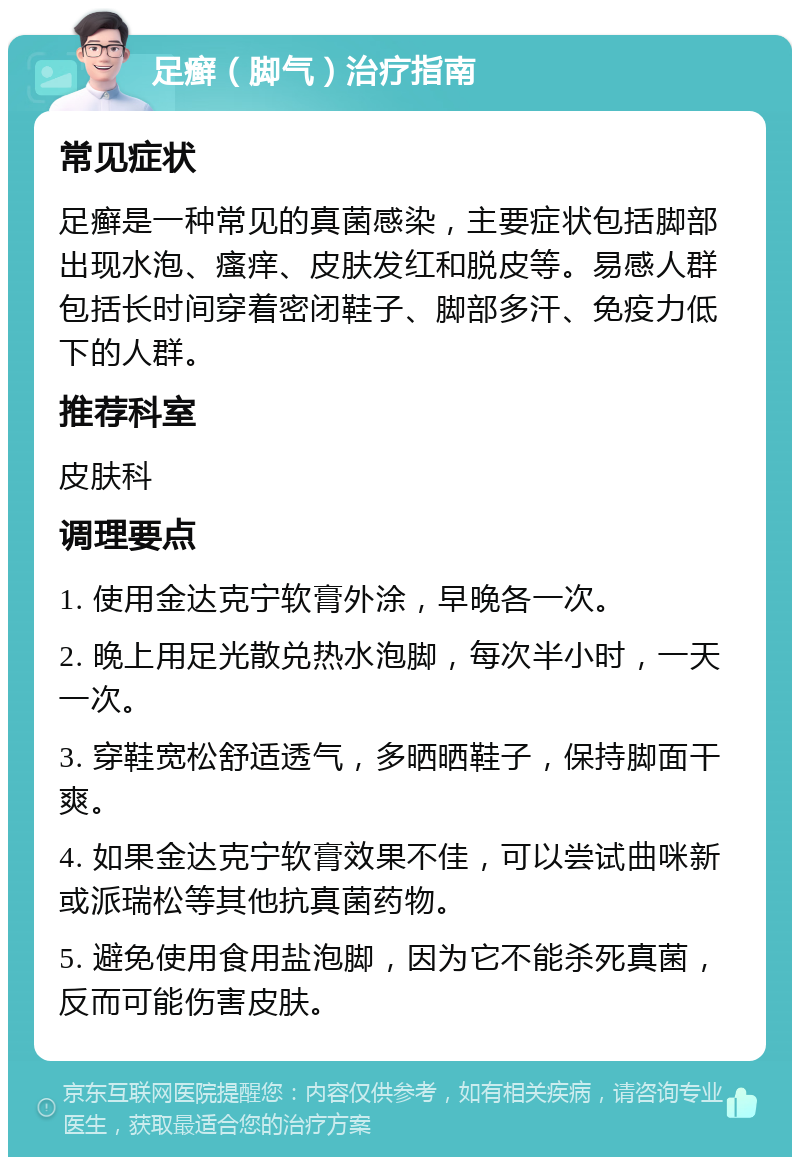 足癣（脚气）治疗指南 常见症状 足癣是一种常见的真菌感染，主要症状包括脚部出现水泡、瘙痒、皮肤发红和脱皮等。易感人群包括长时间穿着密闭鞋子、脚部多汗、免疫力低下的人群。 推荐科室 皮肤科 调理要点 1. 使用金达克宁软膏外涂，早晚各一次。 2. 晚上用足光散兑热水泡脚，每次半小时，一天一次。 3. 穿鞋宽松舒适透气，多晒晒鞋子，保持脚面干爽。 4. 如果金达克宁软膏效果不佳，可以尝试曲咪新或派瑞松等其他抗真菌药物。 5. 避免使用食用盐泡脚，因为它不能杀死真菌，反而可能伤害皮肤。