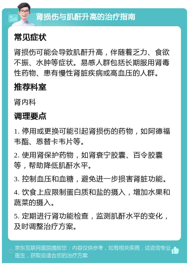 肾损伤与肌酐升高的治疗指南 常见症状 肾损伤可能会导致肌酐升高，伴随着乏力、食欲不振、水肿等症状。易感人群包括长期服用肾毒性药物、患有慢性肾脏疾病或高血压的人群。 推荐科室 肾内科 调理要点 1. 停用或更换可能引起肾损伤的药物，如阿德福韦酯、恩替卡韦片等。 2. 使用肾保护药物，如肾衰宁胶囊、百令胶囊等，帮助降低肌酐水平。 3. 控制血压和血糖，避免进一步损害肾脏功能。 4. 饮食上应限制蛋白质和盐的摄入，增加水果和蔬菜的摄入。 5. 定期进行肾功能检查，监测肌酐水平的变化，及时调整治疗方案。