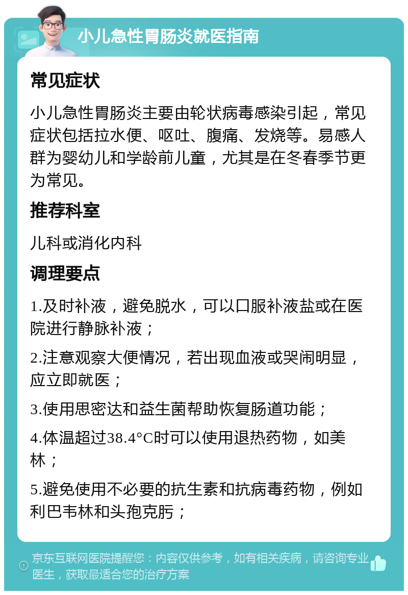 小儿急性胃肠炎就医指南 常见症状 小儿急性胃肠炎主要由轮状病毒感染引起，常见症状包括拉水便、呕吐、腹痛、发烧等。易感人群为婴幼儿和学龄前儿童，尤其是在冬春季节更为常见。 推荐科室 儿科或消化内科 调理要点 1.及时补液，避免脱水，可以口服补液盐或在医院进行静脉补液； 2.注意观察大便情况，若出现血液或哭闹明显，应立即就医； 3.使用思密达和益生菌帮助恢复肠道功能； 4.体温超过38.4°C时可以使用退热药物，如美林； 5.避免使用不必要的抗生素和抗病毒药物，例如利巴韦林和头孢克肟；