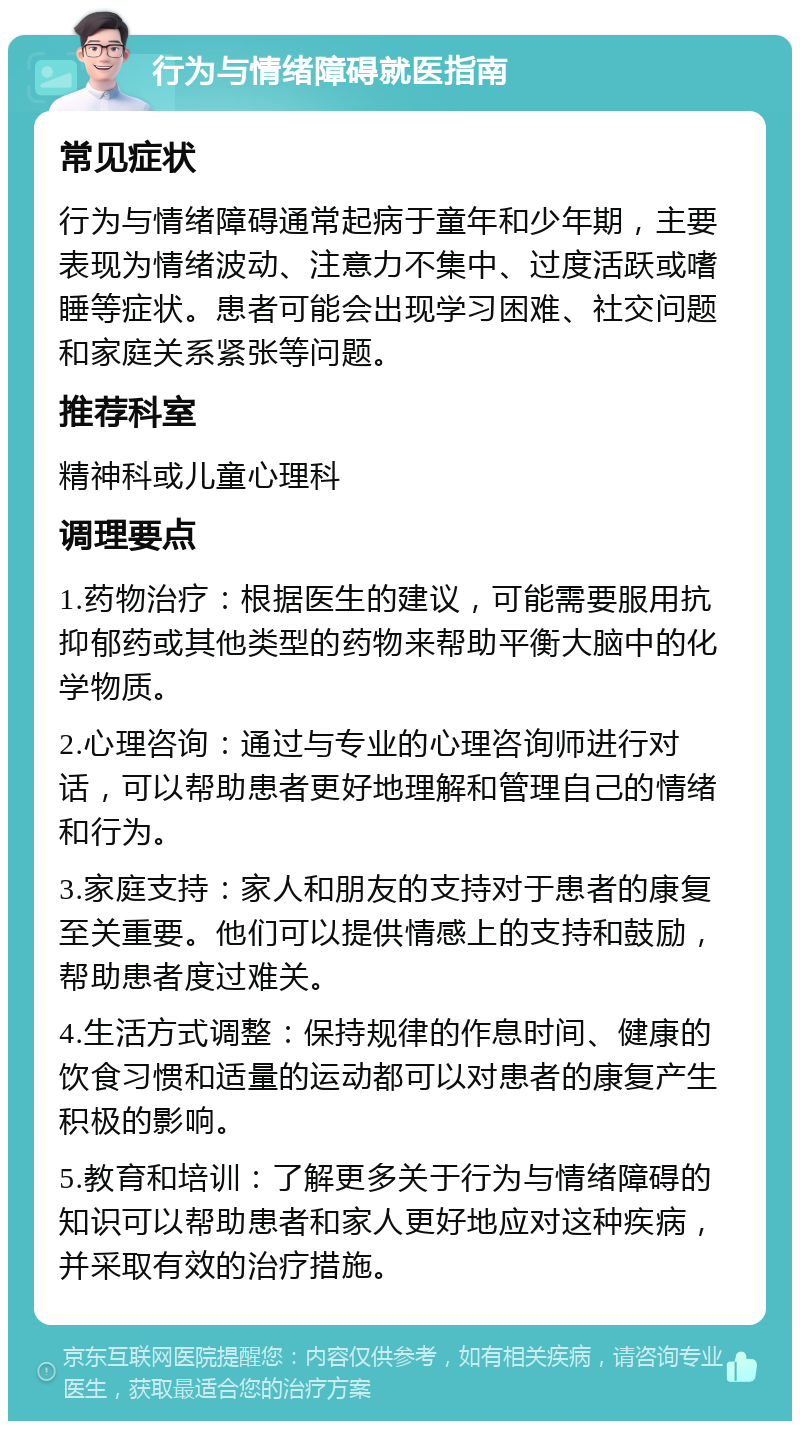 行为与情绪障碍就医指南 常见症状 行为与情绪障碍通常起病于童年和少年期，主要表现为情绪波动、注意力不集中、过度活跃或嗜睡等症状。患者可能会出现学习困难、社交问题和家庭关系紧张等问题。 推荐科室 精神科或儿童心理科 调理要点 1.药物治疗：根据医生的建议，可能需要服用抗抑郁药或其他类型的药物来帮助平衡大脑中的化学物质。 2.心理咨询：通过与专业的心理咨询师进行对话，可以帮助患者更好地理解和管理自己的情绪和行为。 3.家庭支持：家人和朋友的支持对于患者的康复至关重要。他们可以提供情感上的支持和鼓励，帮助患者度过难关。 4.生活方式调整：保持规律的作息时间、健康的饮食习惯和适量的运动都可以对患者的康复产生积极的影响。 5.教育和培训：了解更多关于行为与情绪障碍的知识可以帮助患者和家人更好地应对这种疾病，并采取有效的治疗措施。