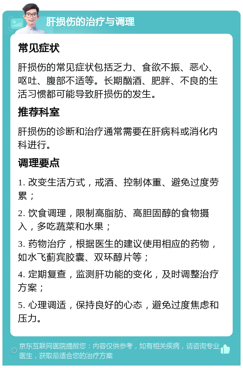 肝损伤的治疗与调理 常见症状 肝损伤的常见症状包括乏力、食欲不振、恶心、呕吐、腹部不适等。长期酗酒、肥胖、不良的生活习惯都可能导致肝损伤的发生。 推荐科室 肝损伤的诊断和治疗通常需要在肝病科或消化内科进行。 调理要点 1. 改变生活方式，戒酒、控制体重、避免过度劳累； 2. 饮食调理，限制高脂肪、高胆固醇的食物摄入，多吃蔬菜和水果； 3. 药物治疗，根据医生的建议使用相应的药物，如水飞蓟宾胶囊、双环醇片等； 4. 定期复查，监测肝功能的变化，及时调整治疗方案； 5. 心理调适，保持良好的心态，避免过度焦虑和压力。