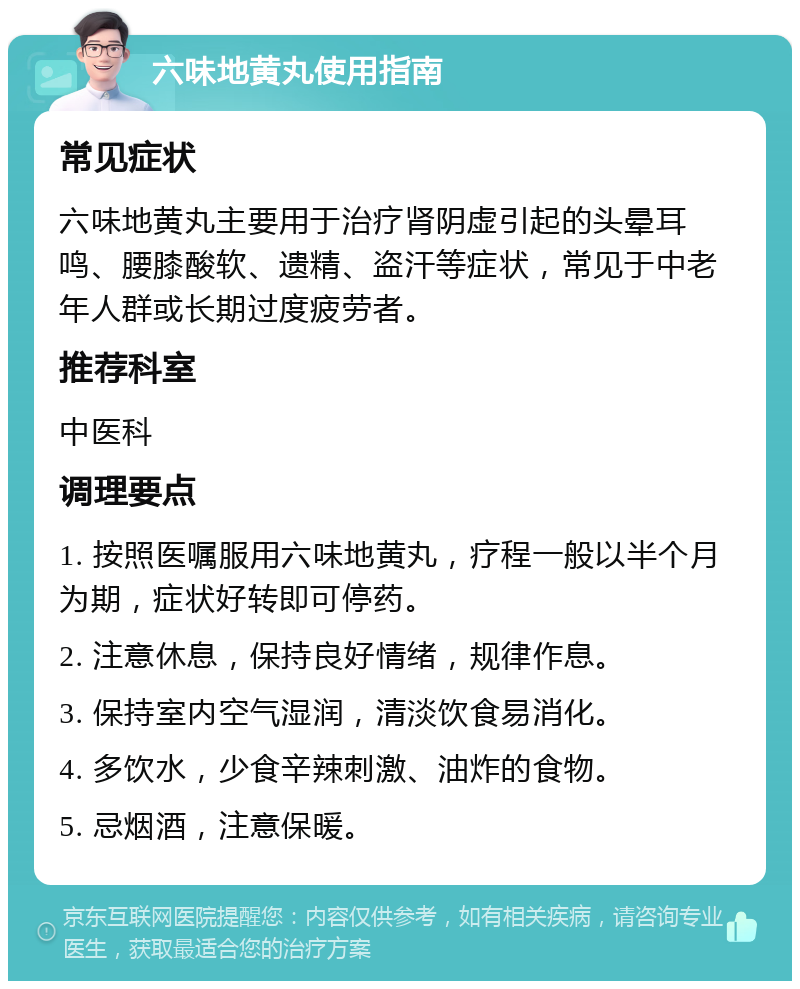 六味地黄丸使用指南 常见症状 六味地黄丸主要用于治疗肾阴虚引起的头晕耳鸣、腰膝酸软、遗精、盗汗等症状，常见于中老年人群或长期过度疲劳者。 推荐科室 中医科 调理要点 1. 按照医嘱服用六味地黄丸，疗程一般以半个月为期，症状好转即可停药。 2. 注意休息，保持良好情绪，规律作息。 3. 保持室内空气湿润，清淡饮食易消化。 4. 多饮水，少食辛辣刺激、油炸的食物。 5. 忌烟酒，注意保暖。