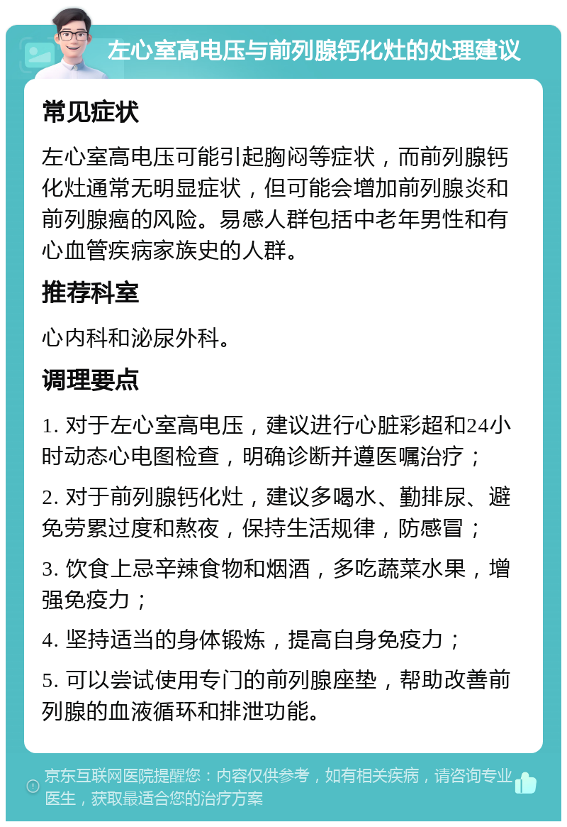 左心室高电压与前列腺钙化灶的处理建议 常见症状 左心室高电压可能引起胸闷等症状，而前列腺钙化灶通常无明显症状，但可能会增加前列腺炎和前列腺癌的风险。易感人群包括中老年男性和有心血管疾病家族史的人群。 推荐科室 心内科和泌尿外科。 调理要点 1. 对于左心室高电压，建议进行心脏彩超和24小时动态心电图检查，明确诊断并遵医嘱治疗； 2. 对于前列腺钙化灶，建议多喝水、勤排尿、避免劳累过度和熬夜，保持生活规律，防感冒； 3. 饮食上忌辛辣食物和烟酒，多吃蔬菜水果，增强免疫力； 4. 坚持适当的身体锻炼，提高自身免疫力； 5. 可以尝试使用专门的前列腺座垫，帮助改善前列腺的血液循环和排泄功能。