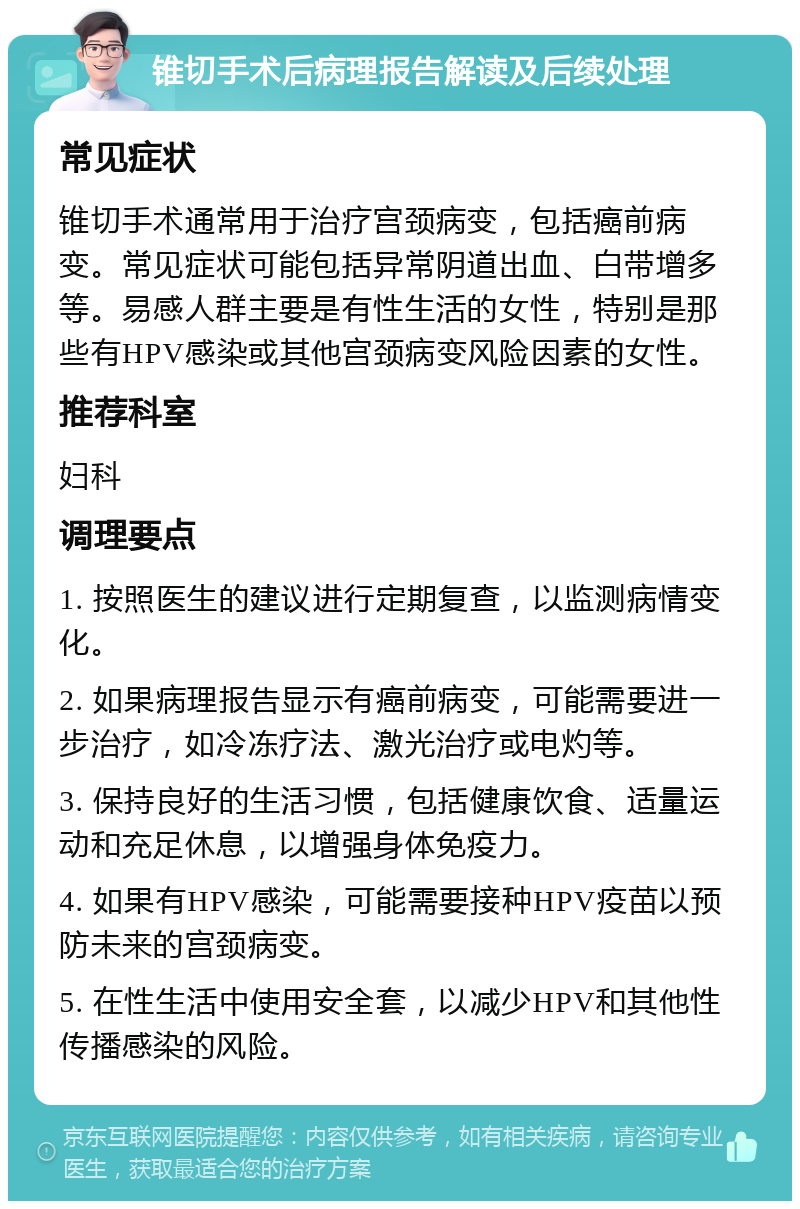 锥切手术后病理报告解读及后续处理 常见症状 锥切手术通常用于治疗宫颈病变，包括癌前病变。常见症状可能包括异常阴道出血、白带增多等。易感人群主要是有性生活的女性，特别是那些有HPV感染或其他宫颈病变风险因素的女性。 推荐科室 妇科 调理要点 1. 按照医生的建议进行定期复查，以监测病情变化。 2. 如果病理报告显示有癌前病变，可能需要进一步治疗，如冷冻疗法、激光治疗或电灼等。 3. 保持良好的生活习惯，包括健康饮食、适量运动和充足休息，以增强身体免疫力。 4. 如果有HPV感染，可能需要接种HPV疫苗以预防未来的宫颈病变。 5. 在性生活中使用安全套，以减少HPV和其他性传播感染的风险。