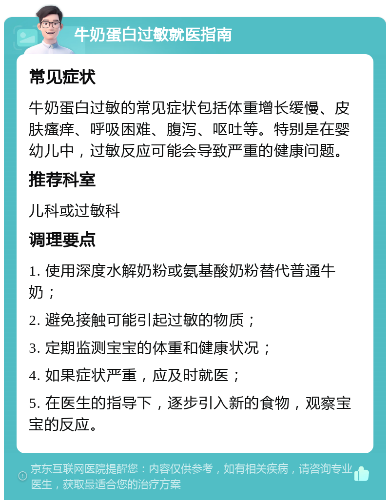 牛奶蛋白过敏就医指南 常见症状 牛奶蛋白过敏的常见症状包括体重增长缓慢、皮肤瘙痒、呼吸困难、腹泻、呕吐等。特别是在婴幼儿中，过敏反应可能会导致严重的健康问题。 推荐科室 儿科或过敏科 调理要点 1. 使用深度水解奶粉或氨基酸奶粉替代普通牛奶； 2. 避免接触可能引起过敏的物质； 3. 定期监测宝宝的体重和健康状况； 4. 如果症状严重，应及时就医； 5. 在医生的指导下，逐步引入新的食物，观察宝宝的反应。