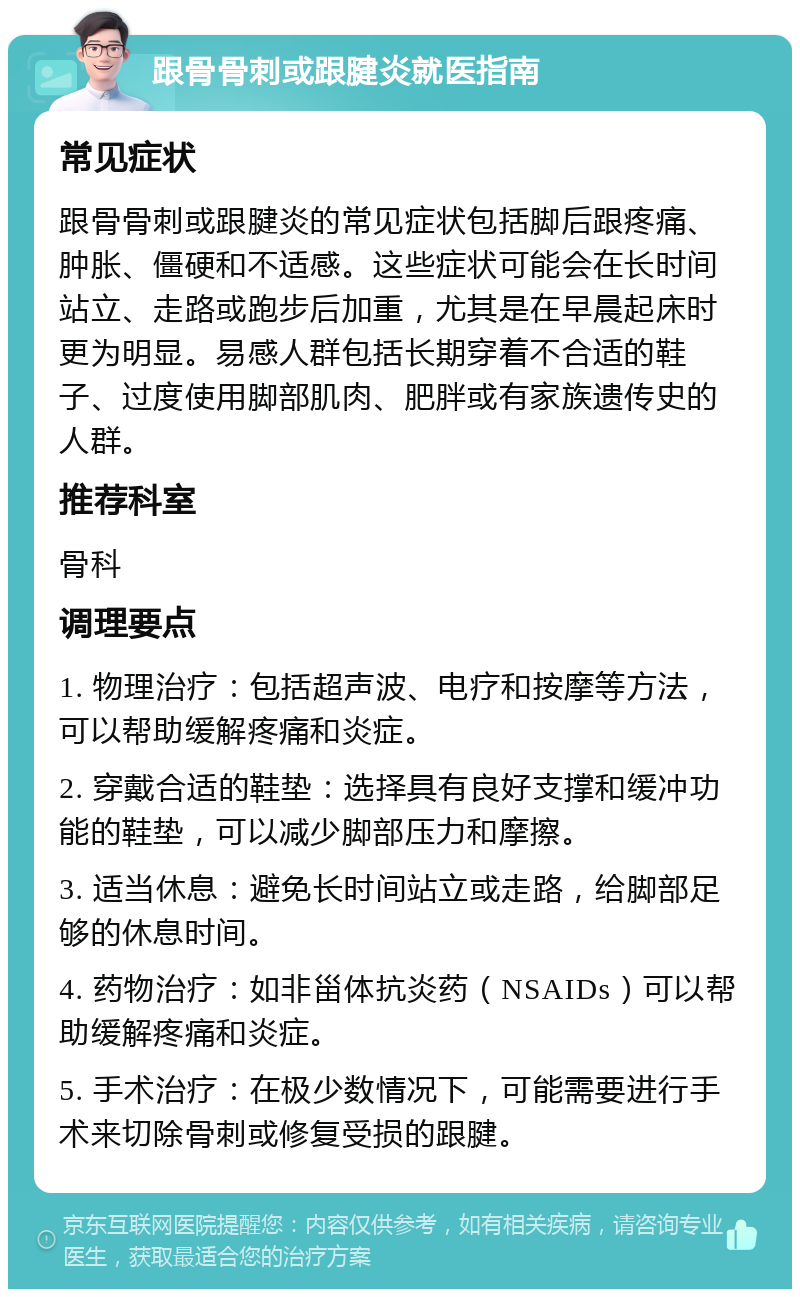 跟骨骨刺或跟腱炎就医指南 常见症状 跟骨骨刺或跟腱炎的常见症状包括脚后跟疼痛、肿胀、僵硬和不适感。这些症状可能会在长时间站立、走路或跑步后加重，尤其是在早晨起床时更为明显。易感人群包括长期穿着不合适的鞋子、过度使用脚部肌肉、肥胖或有家族遗传史的人群。 推荐科室 骨科 调理要点 1. 物理治疗：包括超声波、电疗和按摩等方法，可以帮助缓解疼痛和炎症。 2. 穿戴合适的鞋垫：选择具有良好支撑和缓冲功能的鞋垫，可以减少脚部压力和摩擦。 3. 适当休息：避免长时间站立或走路，给脚部足够的休息时间。 4. 药物治疗：如非甾体抗炎药（NSAIDs）可以帮助缓解疼痛和炎症。 5. 手术治疗：在极少数情况下，可能需要进行手术来切除骨刺或修复受损的跟腱。