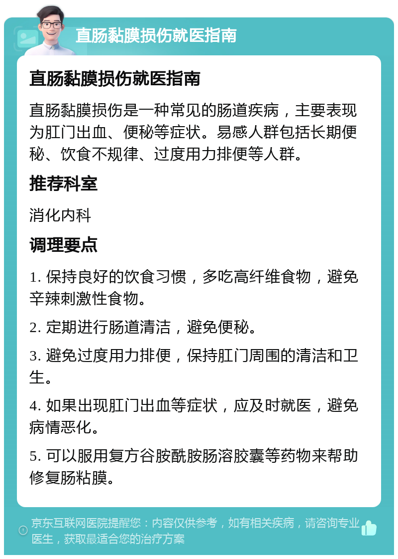 直肠黏膜损伤就医指南 直肠黏膜损伤就医指南 直肠黏膜损伤是一种常见的肠道疾病，主要表现为肛门出血、便秘等症状。易感人群包括长期便秘、饮食不规律、过度用力排便等人群。 推荐科室 消化内科 调理要点 1. 保持良好的饮食习惯，多吃高纤维食物，避免辛辣刺激性食物。 2. 定期进行肠道清洁，避免便秘。 3. 避免过度用力排便，保持肛门周围的清洁和卫生。 4. 如果出现肛门出血等症状，应及时就医，避免病情恶化。 5. 可以服用复方谷胺酰胺肠溶胶囊等药物来帮助修复肠粘膜。