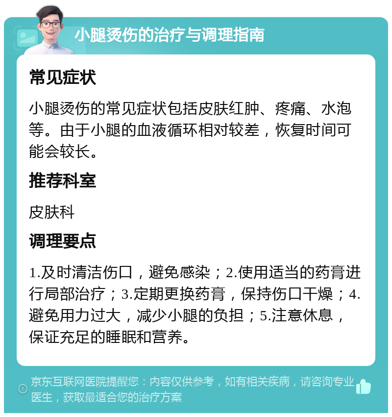 小腿烫伤的治疗与调理指南 常见症状 小腿烫伤的常见症状包括皮肤红肿、疼痛、水泡等。由于小腿的血液循环相对较差，恢复时间可能会较长。 推荐科室 皮肤科 调理要点 1.及时清洁伤口，避免感染；2.使用适当的药膏进行局部治疗；3.定期更换药膏，保持伤口干燥；4.避免用力过大，减少小腿的负担；5.注意休息，保证充足的睡眠和营养。