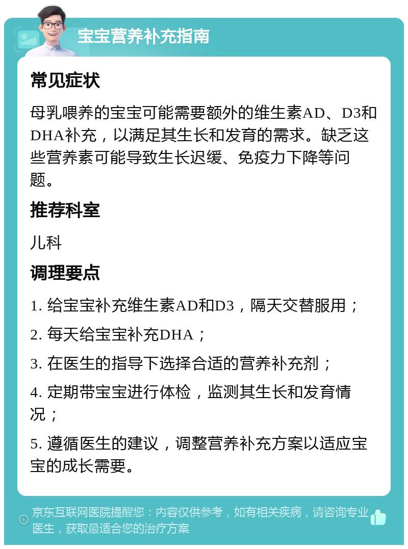 宝宝营养补充指南 常见症状 母乳喂养的宝宝可能需要额外的维生素AD、D3和DHA补充，以满足其生长和发育的需求。缺乏这些营养素可能导致生长迟缓、免疫力下降等问题。 推荐科室 儿科 调理要点 1. 给宝宝补充维生素AD和D3，隔天交替服用； 2. 每天给宝宝补充DHA； 3. 在医生的指导下选择合适的营养补充剂； 4. 定期带宝宝进行体检，监测其生长和发育情况； 5. 遵循医生的建议，调整营养补充方案以适应宝宝的成长需要。