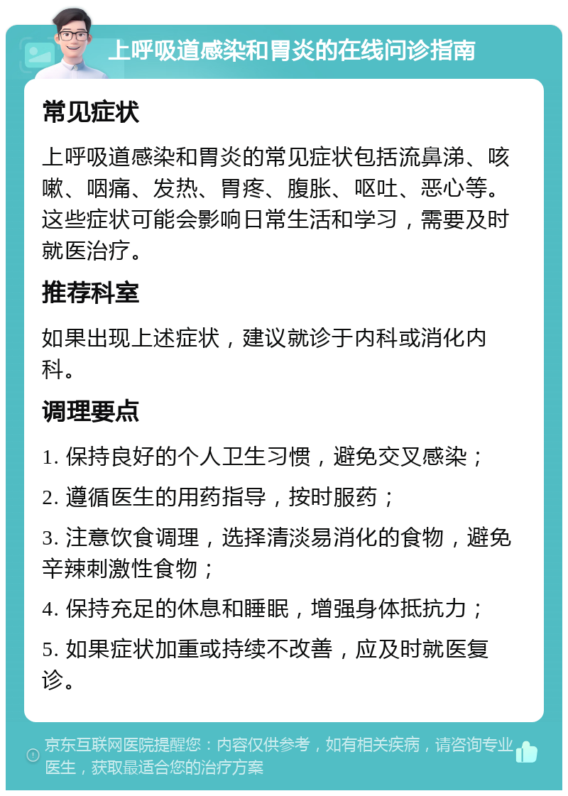 上呼吸道感染和胃炎的在线问诊指南 常见症状 上呼吸道感染和胃炎的常见症状包括流鼻涕、咳嗽、咽痛、发热、胃疼、腹胀、呕吐、恶心等。这些症状可能会影响日常生活和学习，需要及时就医治疗。 推荐科室 如果出现上述症状，建议就诊于内科或消化内科。 调理要点 1. 保持良好的个人卫生习惯，避免交叉感染； 2. 遵循医生的用药指导，按时服药； 3. 注意饮食调理，选择清淡易消化的食物，避免辛辣刺激性食物； 4. 保持充足的休息和睡眠，增强身体抵抗力； 5. 如果症状加重或持续不改善，应及时就医复诊。