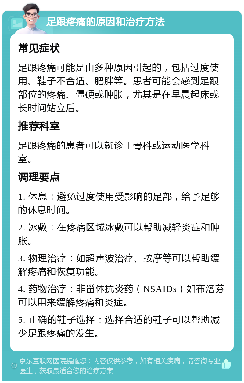 足跟疼痛的原因和治疗方法 常见症状 足跟疼痛可能是由多种原因引起的，包括过度使用、鞋子不合适、肥胖等。患者可能会感到足跟部位的疼痛、僵硬或肿胀，尤其是在早晨起床或长时间站立后。 推荐科室 足跟疼痛的患者可以就诊于骨科或运动医学科室。 调理要点 1. 休息：避免过度使用受影响的足部，给予足够的休息时间。 2. 冰敷：在疼痛区域冰敷可以帮助减轻炎症和肿胀。 3. 物理治疗：如超声波治疗、按摩等可以帮助缓解疼痛和恢复功能。 4. 药物治疗：非甾体抗炎药（NSAIDs）如布洛芬可以用来缓解疼痛和炎症。 5. 正确的鞋子选择：选择合适的鞋子可以帮助减少足跟疼痛的发生。