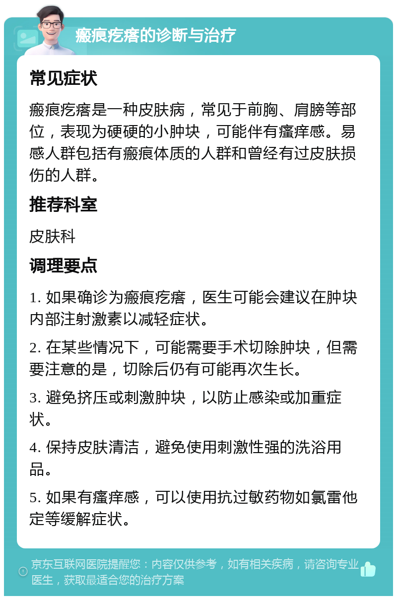 瘢痕疙瘩的诊断与治疗 常见症状 瘢痕疙瘩是一种皮肤病，常见于前胸、肩膀等部位，表现为硬硬的小肿块，可能伴有瘙痒感。易感人群包括有瘢痕体质的人群和曾经有过皮肤损伤的人群。 推荐科室 皮肤科 调理要点 1. 如果确诊为瘢痕疙瘩，医生可能会建议在肿块内部注射激素以减轻症状。 2. 在某些情况下，可能需要手术切除肿块，但需要注意的是，切除后仍有可能再次生长。 3. 避免挤压或刺激肿块，以防止感染或加重症状。 4. 保持皮肤清洁，避免使用刺激性强的洗浴用品。 5. 如果有瘙痒感，可以使用抗过敏药物如氯雷他定等缓解症状。