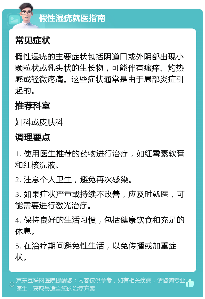 假性湿疣就医指南 常见症状 假性湿疣的主要症状包括阴道口或外阴部出现小颗粒状或乳头状的生长物，可能伴有瘙痒、灼热感或轻微疼痛。这些症状通常是由于局部炎症引起的。 推荐科室 妇科或皮肤科 调理要点 1. 使用医生推荐的药物进行治疗，如红霉素软膏和红核洗液。 2. 注意个人卫生，避免再次感染。 3. 如果症状严重或持续不改善，应及时就医，可能需要进行激光治疗。 4. 保持良好的生活习惯，包括健康饮食和充足的休息。 5. 在治疗期间避免性生活，以免传播或加重症状。