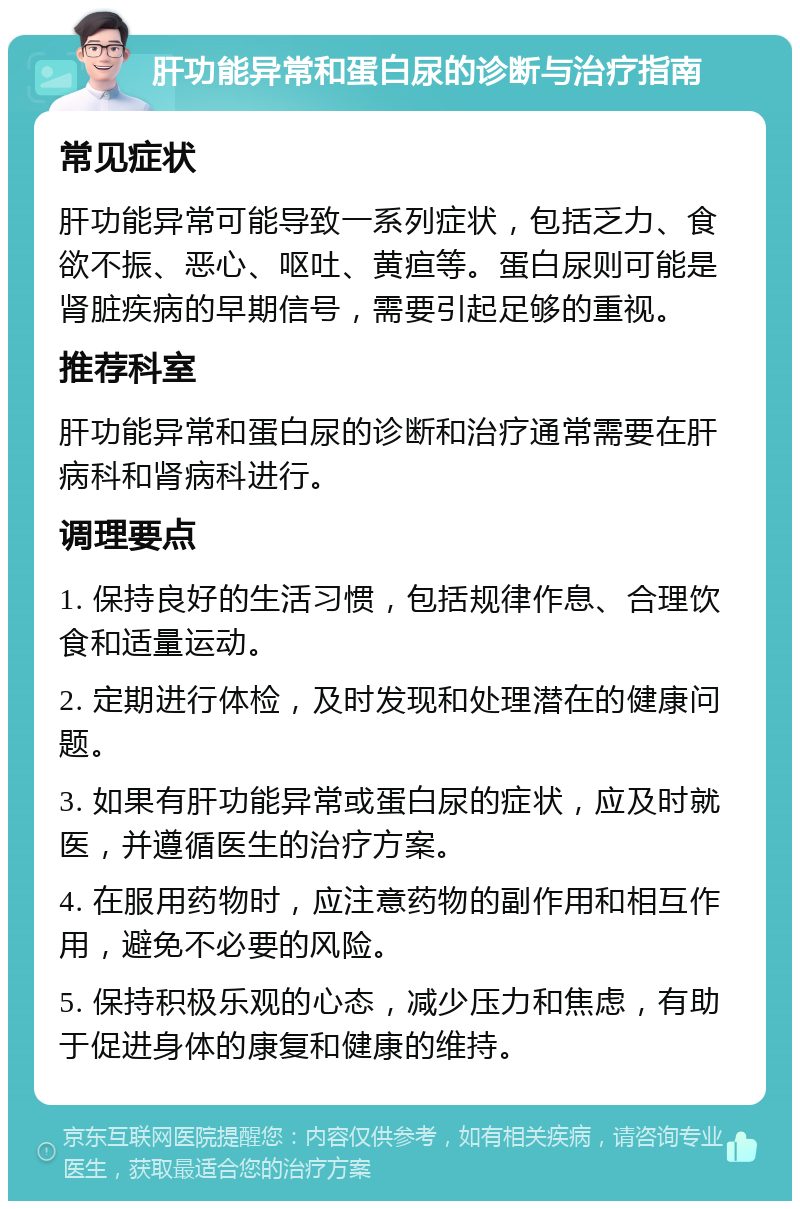 肝功能异常和蛋白尿的诊断与治疗指南 常见症状 肝功能异常可能导致一系列症状，包括乏力、食欲不振、恶心、呕吐、黄疸等。蛋白尿则可能是肾脏疾病的早期信号，需要引起足够的重视。 推荐科室 肝功能异常和蛋白尿的诊断和治疗通常需要在肝病科和肾病科进行。 调理要点 1. 保持良好的生活习惯，包括规律作息、合理饮食和适量运动。 2. 定期进行体检，及时发现和处理潜在的健康问题。 3. 如果有肝功能异常或蛋白尿的症状，应及时就医，并遵循医生的治疗方案。 4. 在服用药物时，应注意药物的副作用和相互作用，避免不必要的风险。 5. 保持积极乐观的心态，减少压力和焦虑，有助于促进身体的康复和健康的维持。